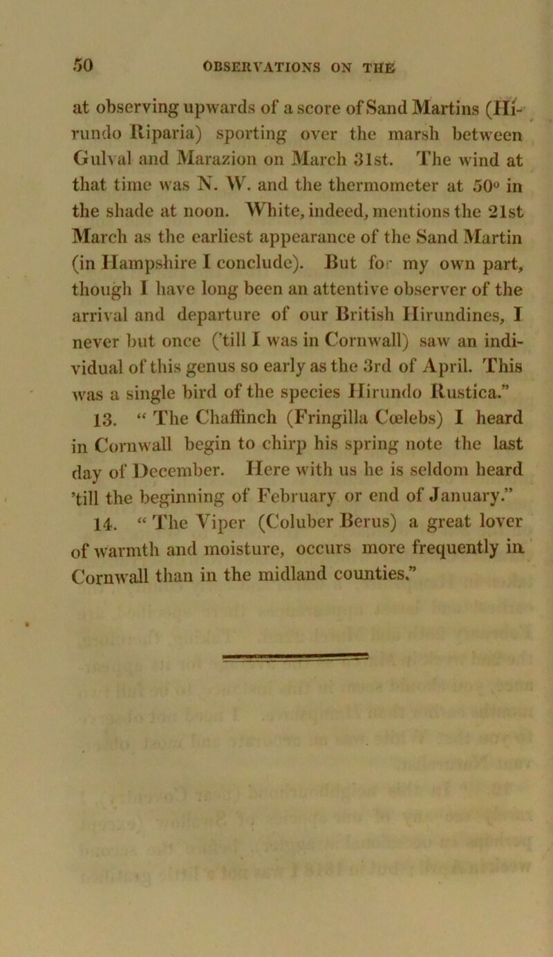 at observing upwards of a score of Sand Martins (Hi- rundo Riparia) sporting over the marsh between Gulval and Marazion on March 01st. The wind at that time was N. W. and tlie thermometer at 50° in the shade at noon. White, indeed, mentions the 21st March as the earliest appearance of the Sand Martin (in Hampshire I conclude). But for my own part, though I have long been an attentive observer of the arrival and departure of our British Hirundines, I never but once (’till I was in Cornwall) saw an indi- vidual of this genus so early as the 3rd of April. This was a single bird of the species Hirundo Ilustica.” 13. “ The Chaffinch (Fringilla Coelebs) I heard in Cornwall begin to chirp his spring note the last day of December. Here with us he is seldom heard ’till the beginning of February or end of January.” 14. “ The Viper (Coluber Berus) a great lover of warmth and moisture, occurs more frequently in Cornwall than in the midland counties”