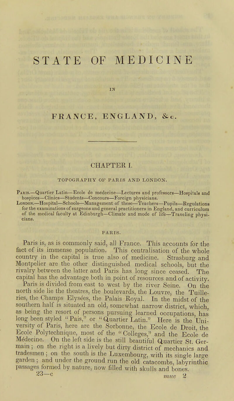 STATE OF MEDICINE IN FRANCE, ENGLAND, &c. CHAPTER I. TOPOGRAPHY OP PARIS ANB LONDON. Paris.—Quartier Latin—Ecole de medecine—Lectures and professors—Hospitals and hospices—Clinics—Students—Concours—Foreign physicians. London.—Hospital—Schools—Management of these—Teachers—Pupils—Regulations for the examinations of surgeons and general practitioners in England, and curriculum of the medical faculty at Edinburgh—Climate and mode of life—Traveling physi- cians. PARIS. Paris is, as is commonly said, all France. This accounts for the fact of its immense population. This centralisation of the whole country in the capital is true also of medicine. Strasburg and Montpelier are the other distinguished medical schools, but the rivalry between the latter and Paris has long since ceased. The capital has the advantage both in point of resources and of activity, Paris is divided from east to west by the river Seine. On the north side lie the theatres, the boulevards, the Louvre, the Tuille- ries, the Champs Elysees, the Palais Royal. In the midst of the southern half is situated an old, somewhat narrow district, which, as being the resort of persons pursuing learned occupations, has long been styled Pais, or  auartier Latin. Here is the Uni- versity of Paris, here are the Sorbonne, the Ecole de Droit, the Ecole Polytechnique, most of the Colleges, and the Ecole de MMecme. On the left side is the still beautiful Quartier St. Ger- mam ; on the right is a lively but dirty district of mechanics and tradesmen ; on the south is the Luxembourg, with its sino-le large garden ; and under the ground run the old catacombs, labyrintliic passages formed by nature, now filled with skulls and bones. ^^—^ mue 2