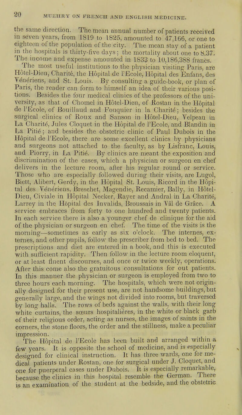 the same direction. The moan annual number of patients received in seven years, from 1819 to 1825, amounted to 47.166, or one to eighteen of the population of the city. Tlie mean stay of a patient in the hospitals is thirty-five days ; the mortality about one to 8.37. The income and expense amounted in 1833 to 1U,186,388 francs. The most useful institutions to the physician visiting Paris, are Hotel-Dieu, Charite, the Hopital de PEcole, Hopital des Enfans, des Veneriens, and St. Louis. By consulting a guide-book, or plan of Paris, the reader can form to himself an idea of their various posi- tions. Besides the four medical clinics of the professors of the uni- versity, as that of Chomel in Hotel-Dieu, of Rostan in the Hopital de I'Ecole, of Bouillaud and Fouquier in la Charite; besides the surgical clinics of Roux and Sanson in Hotel-Dieu, Velpeau in La Charite, Jules Cloquet in the Hopital de I'Ecole, and Blandin in La Pitie; and besides the obstetric clinic of Paul Dubois in the Hopital de I'Ecole, there are some excellent clinics by physicians and surgeons not attached to the faculty, as by Lisfranc, Louis, and Piorry, in La Pitie. By clinics are meant the exposition and discrimination of the cases, which a physician or surgeon en chef delivers in the lecture room, after his regular round or service. Those who are especially followed during their visits, are Lugol, Biett, Alibert, Gerdy, in the Hopital St. Louis, Ricord in the Hopi- tal des Veneriens, Breschet, Magendie, Recamier, Bally, in Hotel- Dieu, Civiale in Hopital Necker, Rayer and Andral in La Charite, Larrey in the Hopital des Invalids, Broussais in Val de Grace. A service embraces from forty to one hundred and twenty patients. In each service there is also a younger chef de clinique for the aid of the physician or surgeon en chef The time of the visits is the morning—sometimes as early as six o'clock. The internes, ex- ternes, and other pupils, follow the prescriber froin bed to bed. The prescriptions and diet are entered in a book, and this is executed with sufficient rapidity. Then follow in the lecture room eloquent, or at least fluent discourses, and once or twice weekly, operations. After this come also the gratuitous consultations for out patients. In this manner the physician or surgeon is employed from two to three hours each morning. The hospitals, which were not origin- ally designed for their present use, are not handsome buildings, but generally large, and the wings not divided into rooms, but traversed by long halls. The rows of beds against the walls, with their long white curtains, the soeurs hospitalieres, in the white or black garb of their religious order, acting as nurses, the images of saints in the corners, the stone floors, the order and the stillness, make a peculiar impression. The Hopital de I'Ecole has been built and arranged within a few years. It is opposite the school of medicine, and is especially designed for clinical instruction. It has three wards, one for me- dical patients under Rostan, one for surgical under J. Cloquet, and one for puerperal cases under Dubois. It is especially remarkable, because the clinics in this hospital resemble the German. There is an examination of the student at the bedside, and the obstetric