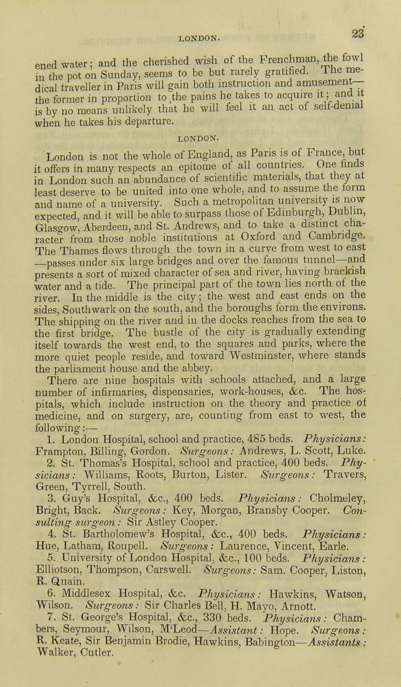ened water; and the cherished wish of the Frenchrnan, the fowl in the pot on Sunday, seems to be but rarely gratified. Lhe me- dical traveller in Paris will gain both instruction and amusement— the former in proportion to .the pains he takes to acquire it; and it is by no means unlikely that he will feel it an act of self-denial when he takes his departure. LONDON. London is not the whole of England, as Paris is of France, but it offers in many respects an epitome of all countries. One finds in London such an abundance of scientific materials, that they at least deserve to be united into one whole, and to assume the form and name of a university. Such a metropolitan university is now expected, and it will be able to surpass those of Edinburgh, Dublin, Glasgow, Aberdeen, and St. Andrews, and to take a distinct cha- racter from those noble institutions at Oxford and Cambridge, The Thames flows through the town in a curve from west to east passes under six large bridges and over the famous tunnel—and presents a sort of mixed character of sea and river, having brackish water and a tide. The principal part of the town lies north of the river. In the middle is the city; the west and east ends on the sides, Southwark on the south, and the boroughs form the environs. The shipping on the river and in the docks reaches from the sea to the first bridge. The bustle of the city is gradually extending itself towards the west end, to the squares and parks, where the more quiet people reside, and toward Westminster, where stands the parliament house and the abbey. There are nine hospitals with schools attached, and a large number of infirmaries, dispensaries, work-houses, &c. The hos- pitals, which include instruction on the theory and practice of medicine, and on surgery, are, counting from east to west, the following:— 1. London Hospital, school and practice, 485 beds. Physicians: Frampton, Billing, Gordon. Surgeons: Andrews, L. Scott, Luke. 2. St. Thomas's Hospital, school and practice, 400 beds. Phy- sicians : Williams, Roots, I3urton, Lister. Surgeons: Travers, Green, Tyrrell, South. 3. Guy's Hospital, &c., 400 beds. Physicians: Cholmeley, Bright, Back. Surgeons: Key, Morgan, Bransby Cooper. Con- sulting surgeon : Sir Astley Cooper. 4. St. Bartholomew's Hospital, &c., 400 beds. Physicians: Hue, Latham, Roupell. Surgeons : Laurence, Yincent, Earle. 5. University of London Hospital, fcc, 100 beds. Physicians: Elliotson, Thompson, Cars well. Surgeons: Sam. Cooper, Liston, R. duain. 6. Middlesex Hospital, &c. Physicians: Hawkins, Watson, Wilson. Surgeons: Sir Charles Bell, H. Mayo, Arnott. 7. St. George's Hospital, &c., 330 beds. Physicians: Cham- bers, Seymour, Wilson, Wljeodi—Assistant: Hope. Surgeons: R. Keate, Sir Benjamin Brodie, Hawkins, Bdhmsion—Assistants: Walker, Cutler.