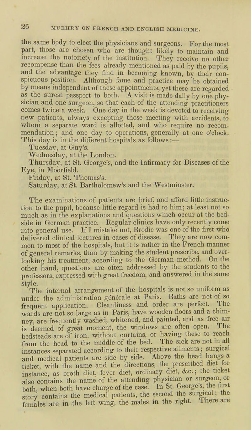 the same body to elect the physicians and surgeons. For the most part, those are chosen who are thought likely to maintain and increase the notoriety of the institution. They receive no other recompense than the fees already mentioned as paid by the pupils, and the advantage they find in becoming known, by their con- spicuous position. Although fame and practice may be obtained by means independent of these appointments, yet these are regarded as the surest passport to both. A visit is made daily by one phy- sician and one surgeon, so that each of the attending practitioners comes twice a week. One day in the week is devoted to receiving new patients, always excepting those meeting with accidents, to whom a separate ward is allotted, and who require no recom- mendation ; and one day to operations, generally at one o'clock. This day is in the difierent hospitals as follows:— Tuesday, at Guy's. Wednesday, at the London. Thursday, at St. George's, and the Infirmary for Diseases of the Eye, in Moorfield. Friday, at St. Thomas's. Saturday, at St. Bartholomew's and the Westminster. The examinations of patients are brief, and afford little instruc- tion to the pupil, because little regard is had to him; at least not so much as in the explanations and questions which occur at the bed- side in German practice. Regular clinics have only recently come into general use. If I mistake not, Brodie was one of the first who delivered clinical lectures in cases of disease. They are now com- mon to most of the hospitals, but it is rather in the French manner of general remarks, than by making the student prescribe, and over- looking his treatment, according to the German method. On the other hand, questions are often addressed by the students to the professors, expressed with great freedom, and answered in the same style. The internal arrangement of the hospitals is not so uniform as under the administration generale at Paris. Baths are not of so frequent application. Cleanliness and order are perfect. The wards are not so large as in Paris, have wooden floors and a chim- ney, are frequently washed, whitened, and painted, and as free air is deemed of great moment, the windows are often open. The bedsteads are of iron, without curtains, or having these to reach from the head to the middle of the bed. The sick are not in all instances separated according to their respective ailments ; surgical and medical patients are side by side. Above the head hangs a ticket, with the name and the directions, the prescribed diet tor instance, as broth diet, fever diet, ordinary diet, &c.; the ticket also contains the name of the attending physician or surgeon or both when both have charge of the case. In St. George's, the first storv contains the medical patients, the second the surgical; the females are in the left wing, the males in the right. There are