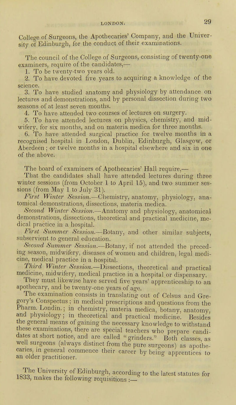 College of Surgeons, the Apothecaries' Company, and the Univer- sity ot Edinburgh, for the conduct of their examinations. The council of the College of Surgeons, consisting of twenty-one examiners, require of the candidates,— 1. To be twenty-two years old. 2. To have devoted five years to acquiring a knowledge of the science. 3. To have studied anatomy and physiology by attendance on lectures and demonstrations, and by personal dissection during two seasons of at least seven months. 4. To have attended two courses of lectures on surgery. 5. To have attended lectures on physics, chemistry, and mid- wifery, for six months, and on materia medica for three months. 6. To have attended surgical practice for twelve months in a recognised hospital in l<ondon, Dublin, Edinburgh, Glasgow, or Aberdeen ; or twelve months in a hospital elsewhere and six in one of the above. The board of examiners of Apothecaries' Hall require,— That the candidates shall have attended lectures during three winter sessions (from October 1 to April 15), and two summer ses- sions (from May 1 to July 31). First Winter Session.—Chemistry, anatomy, physiology, ana- tomical demonstrations, dissections, materia medica. Second Wbiter Session.—Anatomy and physiology, anatomical demonstrations, dissections, theoretical and practicarmedicine, me- dical practice in a hospital. First Slimmer Session.—Botany, and other similar subjects, subservient to general education. Second Summer Session.—Botany, if not attended the preced- ing season, midwifery, diseases of women and children, legal medi- cine, medical practice in a hospital. Third Winter Session.—Dissections, theoretical and practical medicine, midwifer^^, medical practice in a hospital or dispensary. They must likewise have served five years' apprenticeship to an apothecary, and be twenty-one years of age. The examination consists in translating out of Celsus and Gre- gory's Conspectus ; in medical prescriptions and questions from the Pharm. Londm.; in chemistry, materia medica, botany, anatomy, and physiology; m theoretical and practical medicine. Besides the general means of gaining the necessary knowledge to withstand these exammations, there are special teachers who prepare candi- dates at short notice, and are called grinders. Both classes, as well surgeons (always distinct from the pure surgeons) as apothe- caries in general commence their career by being apprentices to an older practitioner. & r r 1 University of Edinburgh, according to the latest statutes for io66, makes the following requisitions :