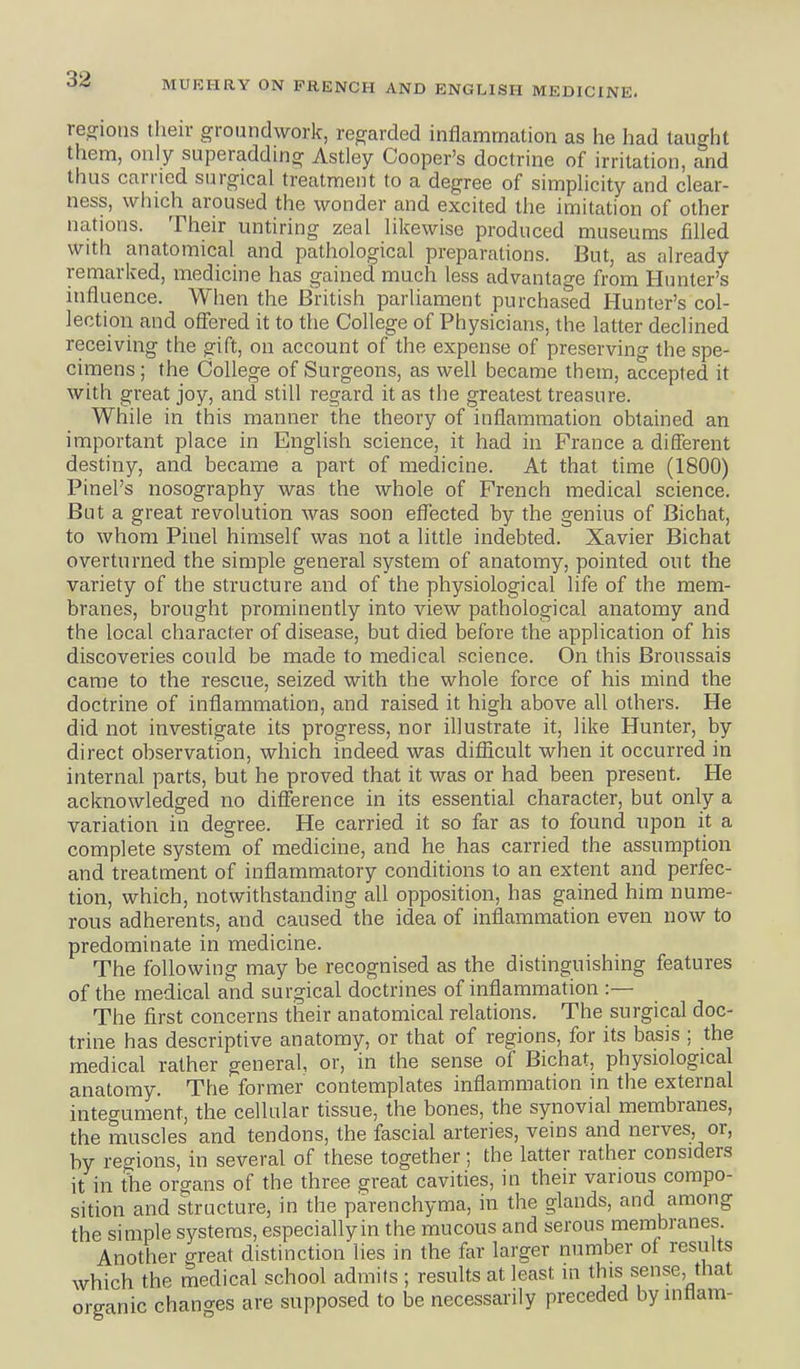 re.^ions their groundwork, regarded inflammation as lie had taught them, only superadding Astley Cooper's doctrine of irritation, and thus carried surgical treatment to a degree of simplicity and clear- ness, which aroused the wonder and excited the imitation of other nations. Their untiring zeal likewise produced museums filled with anatomical and pathological preparations. But, as already remarked, medicine has gained much less advantage from Hunter's influence. When the British parliament purchased Hunter's col- lection and offered it to the College of Physicians, the latter declined receiving the gift, on account of the expense of preserving the spe- cimens ; the College of Surgeons, as well became them, accepted it with great joy, and still regard it as the greatest treasure. While in this manner the theory of inflammation obtained an important place in English science, it had in France a different destiny, and became a part of medicine. At that time (1800) Pinel's nosography was the whole of French medical science. But a great revolution was soon effected by the genius of Bichat, to whom Pinel himself was not a little indebted. Xavier Bichat overturned the simple general system of anatomy, pointed out the variety of the structure and of the physiological life of the mem- branes, brought prominently into view pathological anatomy and the local character of disease, but died before the application of his discoveries could be made to medical science. On this Broussais came to the rescue, seized with the whole force of his mind the doctrine of inflammation, and raised it high above all others. He did not investigate its progress, nor illustrate it, like Hunter, by direct observation, which indeed was diflicult when it occurred in internal parts, but he proved that it was or had been present. He acknowledged no difference in its essential character, but only a variation in degree. He carried it so far as to found upon it a complete system of medicine, and he has carried the assumption and treatment of inflammatory conditions to an extent and perfec- tion, which, notwithstanding all opposition, has gained him nume- rous adherents, and caused the idea of inflammation even now to predominate in medicine. The following may be recognised as the distinguishing features of the medical and surgical doctrines of inflammation :— The first concerns their anatomical relations. The surgical doc- trine has descriptive anatomy, or that of regions, for its basis ; the medical rather general, or, in the sense of Bichat, physiological anatomy. The former contemplates inflammation in the external integument, the cellular tissue, the bones, the synovial membranes, the muscles and tendons, the fascial arteries, veins and nerves, or, by regions, in several of these together; the latter rather considers it in the organs of the three great cavities, in their various compo- sition and structure, in the parenchyma, in the glands, and among the simple systems, especiallyin the mucous and serous membranes. Another crreat distinction lies in the far larger number of results which the medical school admits ; results at least in this sense, that organic changes are supposed to be necessarily preceded by inttam-