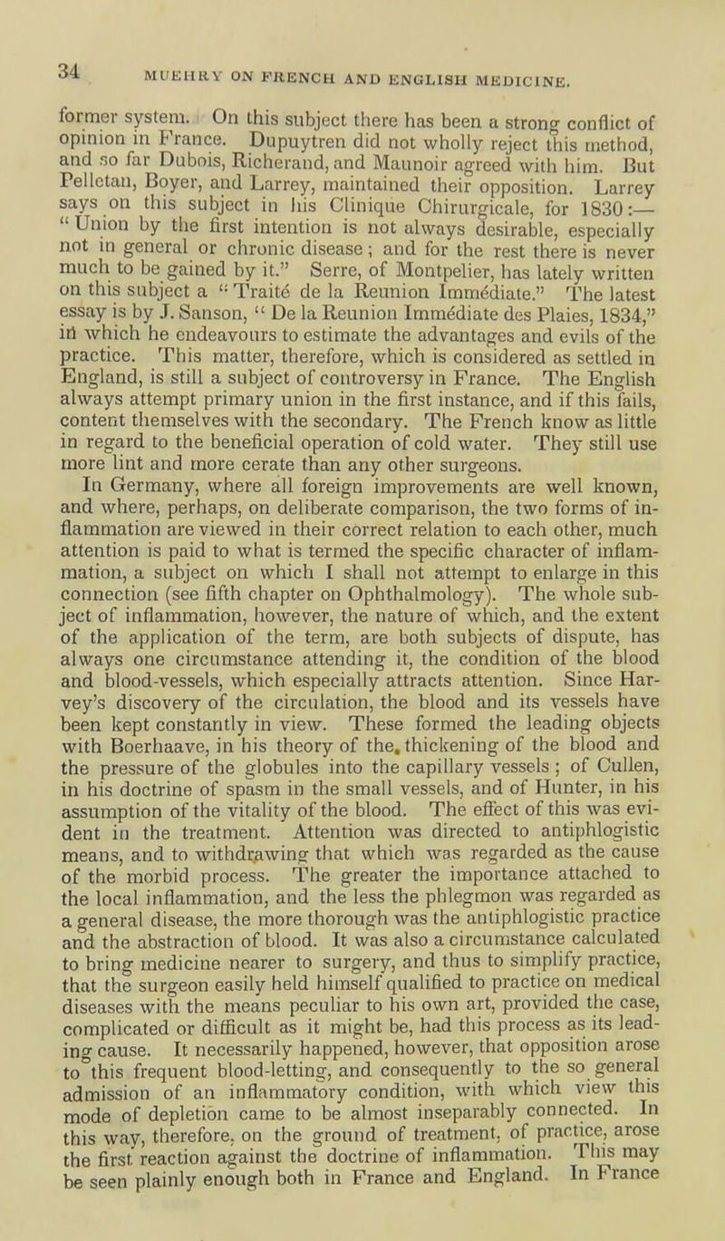 former system. < On this subject there has been a strong conflict of opinion in Prance, Dupuytren did not wholly reject this method, and f3o far Dubois, Richerand, and Maunoir agreed with him. But Pelletaii, Boyer, and Larrey, maintained their opposition. Larrey says on this subject in liis Clinique Chirurgicale, for 1830:—  Union by the first intention is not always desirable, especially not in general or chronic disease; and for the rest there is never much to be gained by it. Serre, of Montpelier, has lately written on this subject a Traite de la Reunion Immediate. The latest essay is by J. Sanson,  De la Reunion Immediate des Plaies, 1834, irl which he endeavours to estimate the advantages and evils of the practice. This matter, therefore, which is considered as settled in England, is still a subject of controversy in France. The English always attempt primary union in the first instance, and if this fails, content themselves with the secondary. The French know as little in regard to the beneficial operation of cold water. They still use more lint and more cerate than any other surgeons. In Germany, where all foreign improvements are well known, and where, perhaps, on deliberate comparison, the two forms of in- flammation are viewed in their correct relation to each other, much attention is paid to what is termed the specific character of inflam- mation, a subject on which I shall not attempt to enlarge in this connection (see fifth chapter on Ophthalmology). The whole sub- ject of inflammation, however, the nature of which, and the extent of the application of the term, are both subjects of dispute, has always one circumstance attending it, the condition of the blood and blood-vessels, which especially attracts attention. Since Har- vey's discovery of the circulation, the blood and its vessels have been kept constantly in view. These formed the leading objects with Boerhaave, in his theory of the, thickening of the blood and the pressure of the globules into the capillary vessels ; of Cullen, in his doctrine of spasm in the small vessels, and of Hunter, in his assumption of the vitality of the blood. The eflect of this was evi- dent in the treatment. Attention was directed to antiphlogistic means, and to withdrawing that which was regarded as the cause of the morbid process. The greater the importance attached to the local inflammation, and the less the phlegmon was regarded as a general disease, the more thorough was the antiphlogistic practice and the abstraction of blood. It was also a circumstance calculated to bring medicine nearer to surgery, and thus to simphfy practice, that the surgeon easily held himself qualified to practice on medical diseases with the means peculiar to his own art, provided the case, complicated or difficult as it might be, had this process as its lead- ing cause. It necessarily happened, however, that opposition arose to°this frequent blood-letting, and consequently to the so general admission of an inflammatory condition, with which view this mode of depletion came to be almost inseparably connected. In this way, therefore, on the ground of treatment, of practice, arose the first reaction against the doctrine of inflammation. This may be seen plainly enough both in France and England. In France