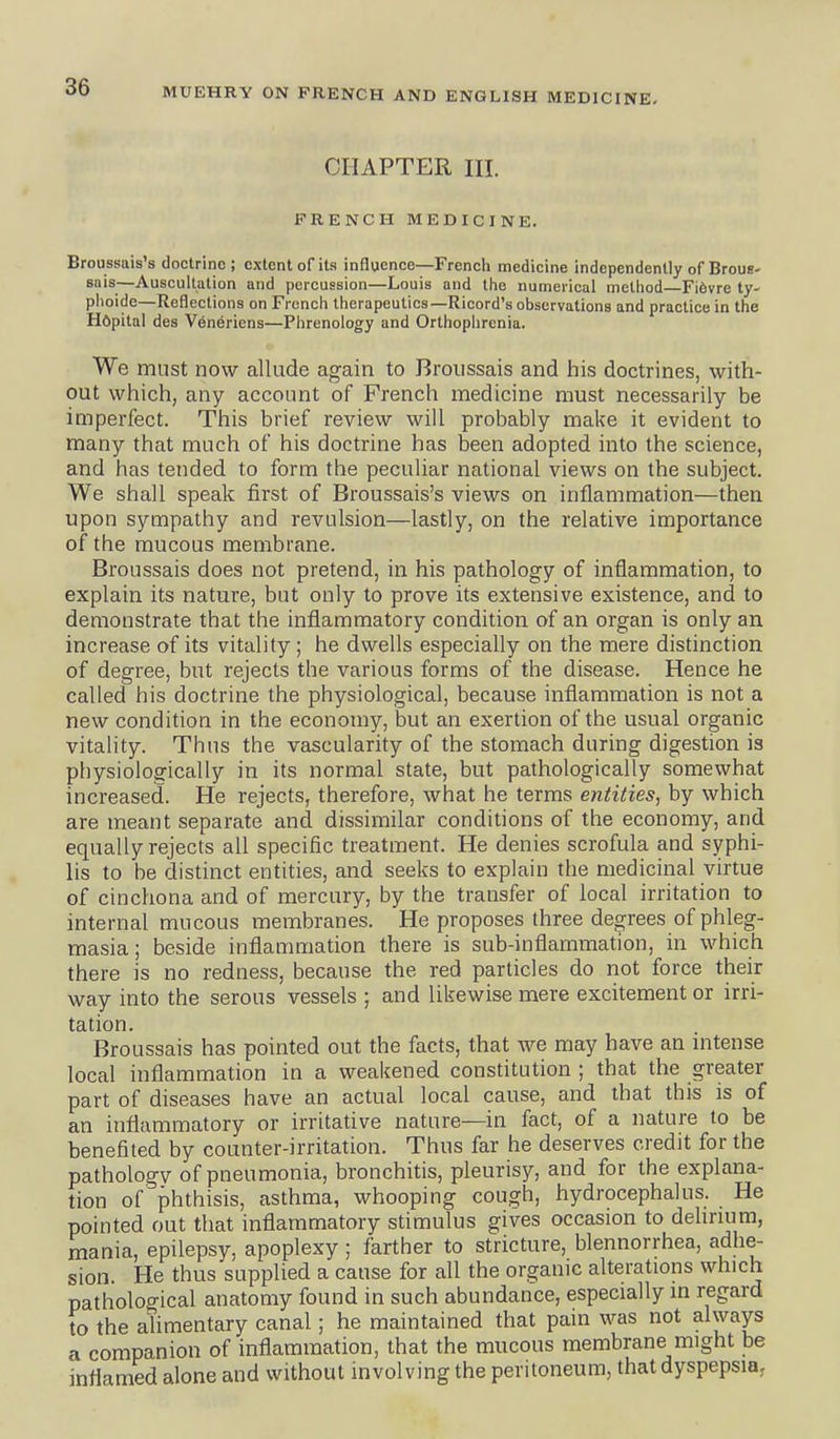 CHAPTER III. FRENCH MEDICINE. Broussais's doctrine; extent of its influence—French medicine independently of Brous- snis—Auscultation and percussion—Louis and the numerical method Fi6vre ty- phoide—Reflections on French therapeutics—Ricord's observations and practice in the Hdpital des Venericns—Phrenology and Orthophrenia. We must now allude again to Broussais and his doctrines, with- out which, any account of French medicine must necessarily be imperfect. This brief review will probably make it evident to many that much of his doctrine has been adopted into the science, and has tended to form the peculiar national views on the subject. We shall speak first of Broussais's views on inflammation—then upon sympathy and revulsion—lastly, on the relative importance of the mucous membrane. Broussais does not pretend, in his pathology of inflammation, to explain its nature, but only to prove its extensive existence, and to demonstrate that the inflammatory condition of an organ is only an increase of its vitality ; he dwells especially on the mere distinction of degree, but rejects the various forms of the disease. Hence he called his doctrine the physiological, because inflammation is not a new condition in the economy, but an exertion of the usual organic vitality. Thus the vascularity of the stomach during digestion is physiologically in its normal state, but pathologically somewhat increased. He rejects, therefore, what he terms entities, by which are meant separate and dissimilar conditions of the economy, and equally rejects all specific treatment. He denies scrofula and syphi- lis to be distinct entities, and seeks to explain the medicinal virtue of cinchona and of mercury, by the transfer of local irritation to internal mucous membranes. He proposes three degrees of phleg- masia ; beside inflammation there is sub-inflammation, in which there is no redness, because the red particles do not force their way into the serous vessels ; and likewise mere excitement or irri- tation. Broussais has pointed out the facts, that we may have an intense local inflammation in a weakened constitution ; that the greater part of diseases have an actual local cause, and that this is of an inflamiTiatory or irritative nature—in fact, of a nature to be benefited by counter-irritation. Thus far he deserves credit for the pathology of pneumonia, bronchitis, pleurisy, and for the explana- tion of phthisis, asthma, whooping cough, hydrocephalus. He pointed out that inflammatory stimulus gives occasion to dehrium, mania, epilepsy, apoplexy ; farther to stricture, blennorrhea, adhe- sion. He thus supplied a cause for all the organic alterations which pathological anatomy found in such abundance, especially in regard to the alimentary canal; he maintained that pain was not always a companion of inflammation, that the mucous membrane might be inflamed alone and without involving the peritoneum, that dyspepsia.