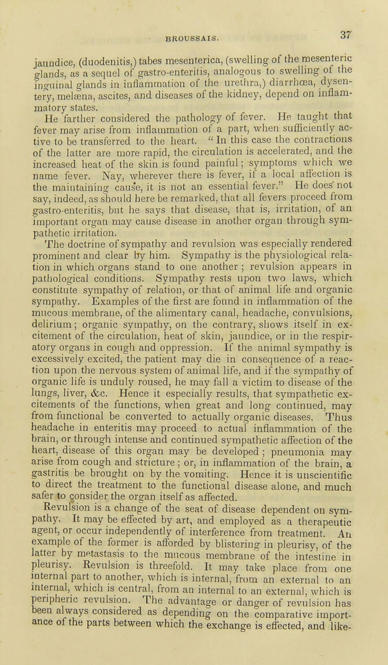 jaundice, (duodenitis,) tabes mesent.enca, (swelling of the mesenteric glands, as a sequel of gastro-enteritis, analogous to swelling ol the ino-uirial glands in inflammation of the urethra,) diarrhoea, dysen- tery, melcena, ascites, and diseases of the kidney, depend on inflam- matory states. He farther considered the pathology of fever. He taught that fever may arise from inflammation of a part, when sufficiently ac- tive to be transferred to the heart.  In this case the contractions of the latter are more rapid, the circulation is accelerated, and the increased heat of the skin is found painful; symptoms which Ave name fever. Nay, wherever there is fever, if a local affection is the maintaining cause, it is not an essential fever. He does not say, indeed, as should here be remarked, that all fevers proceed from gastro-enteritis, but he says that disease, that is, irritation, of an important organ may cause disease in another organ through sym- pathetic irritation. The doctrine of sympathy and revulsion was especially rendered prominent and clear by him. Sympathy is the physiological rela- tion in which organs stand to one another ; revulsion appears in pathological conditions. Sympathy rests upon two laws, which constitute sympathy of relation, or that of animal life and organic sympathy. Examples of the first are found in inflammation of the mucous membrane, of the alimentary canal, headache, convulsions, delirium; organic sympathy, on the contrary, shows itself in ex- citement of the circulation, heat of skin, jaundice, or in the respir- atory organs in cough and oppression. If the animal sympathy is excessively excited, the patient may die in consequence of a reac- tion upon the nervous system of animal life, and if the sympathy of organic life is unduly roused, he may fall a victim to disease of the lungs, liver, &c. Hence it especially results, that sympathetic ex- citements of the functions, when great and long continued, may from functional be converted to actually organic diseases. Thus headache in enteritis may proceed to actual inflammation of the brain, or through intense and continued sympathetic aflfection of the heart, disease of this organ may be developed ; pneumonia may arise from cough and stricture ; or, in inflammation of the brain, a gastritis be brought on by the vomiting. Hence it is unscientific to direct the treatment to the functional disease alone, and much safer to consider the organ itself as affected. Revulsion is a change of the seat of disease dependent on sym- pathy. It may be effected by art, and employed as a therapeutic agent, or occur independently of interference from treatment. An example of the former is afforded by blistering in pleurisy, of the latter by metastasis to the mucous membrane of the intestine in pleurisy. Revulsion is threefold. It may take place from one mternal part to another, which is internal, from an external to an internal, which is central, from an internal to an external, which is peripheric revulsion. The advantage or danger of revulsion has been always considered as depending on the comparative import- ance of the parts between which the exchange is effected, and like-