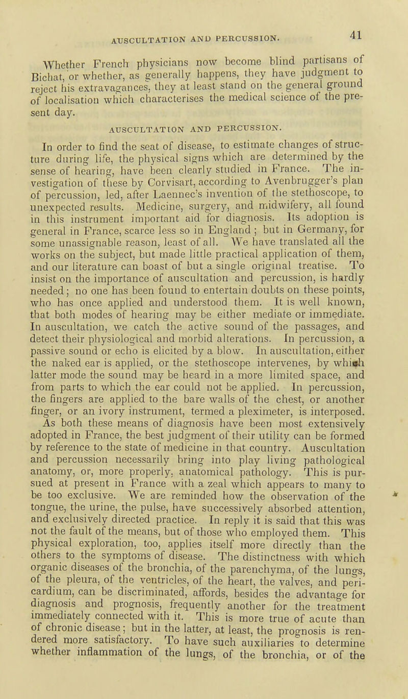 Whether French physicians now become blind partisans of Bichat, or whether, as generally happens, they have judgment to reject his extravagances, they at least stand on the general ground of localisation which characterises the medical science of the pre- sent day. AUSCULTATION AND PERCUSSION. In order to find the seat of disease, to estimate changes of struc- ture during life, the physical signs which are determined by the sense of hearing, have been clearly studied in France. The in- vestigation of these by Corvisart, according to Avenbrugger's plan of percussion, led, after Laennec's invention of the stethoscope, to unexpected results. Medicine, surgery, and midwifery, all found in this instrument important aid for diagnosis. Its adoption is general in France, scarce less so in England ; but in Germany, for some unassignable reason, least of all. We have translated all the works on the subject, but made little practical application of them, and our literature can boast of but a single original treatise. To insist on the importance of auscultation and percussion, is hardly needed; no one has been found to entertain doubts on these points, who has once applied and understood them. It is well known, that both modes of hearing may be either mediate or immediate. In auscultation, we catch the active sound of the passages, and detect their physiological and morbid alterations. In percussion, a passive sound or echo is elicited by a blow. In auscultation, either the naked ear is applied, or the stethoscope intervenes, by whifli latter mode the sound may be heard in a more limited space, and from parts to which the ear could not be applied. In percussion, the fingers are applied to the bare walls of the chest, or another finger, or an ivory instrument, termed a pleximeter, is interposed. As both these means of diagnosis have been most extensively adopted in France, the best judgm.ent of their utility can be formed by reference to the state of medicine in that country. Auscultation and percussion necessarily bring into play living pathological anatomy, or, more properly, anatomical pathology. This is pur- sued at present in France with a zeal which appears to many to be too exclusive. We are reminded how the observation of the tongue, the urine, the pulse, have successively absorbed attention, and exclusively directed practice. In reply it is said that this was not the fault of the means, but of those who employed them. This physical exploration, too, applies itself more directly than the others to the symptoms of disease. The distinctness with which organic diseases of the bronchia, of the parenchyma, of the luno-s, of the pleura, of the ventricles, of the heart, the valves, and pen- cardium, can be discriminated, affords, besides the advantage for diagnosis and prognosis, frequently another for the treatment immediately connected with it. This is more true of acute than of chronic disease; but in the latter, at least, the prognosis is ren- dered more satisfactory. To have such auxiliaries^o determine whether inflammation of the lungs, of the bronchia, or of the