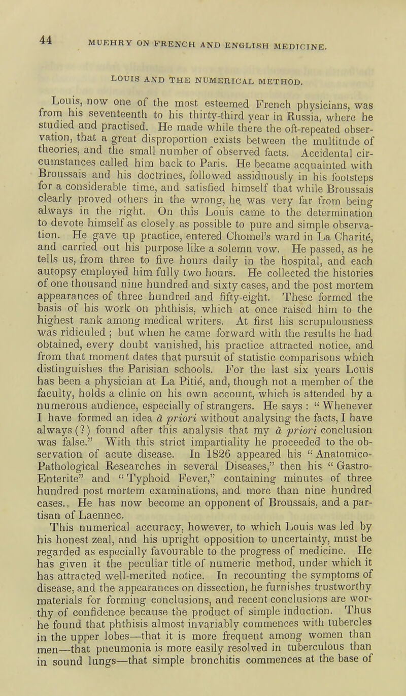 LOUIS AND THE NUMERICAL METHOD. Louis, now one of the most esteemed French physicians, was from his seventeenth to his thirty-third year in Russia, where he studied and practised. He made while there the oft-repeated obser- vation, that a great disproportion exists between the multitude of theories, and the small number of observed facts. Accidental cir- cumstances called him back to Paris. He became acquainted with Broussais and his doctrines, followed assiduously in his footsteps for a considerable time, and satisfied himself that while Broussais clearly proved others in the wrong, he was very far from being always in the right. On this Louis came to the determination to devote himself as closely as possible to pure and simple observa- tion. He gave up practice, entered Chomel's ward in La Charity, and carried out his purpose like a solemn vow. He passed, as he tells us, from three to five hours daily in the hospital, and each autopsy employed him fully two hours. He collected the histories of one thousand nine hundred and sixty cases, and the post mortem appearances of three hundred and fifty-eight. These formed the basis of his work on phthisis, which at once raised him to the highest rank among medical writers. At first his scrupulousness was ridiculed ; but when he came forward with the results he had obtained, every doubt vanished, his practice attracted notice, and from that moment dates that pursuit of statistic comparisons which distinguishes the Parisian schools. For the last six years Louis has been a physician at La Pitie, and, though not a member of the faculty, holds a clinic on his own account, which is attended by a numerous audience, especially of strangers. He says :  Whenever I have formed an idea d priori without analysing the facts, I have always (?) found after this analysis that my a prion'conclusion was false. With this strict impartiality he proceeded to the ob- servation of acute disease. In 1826 appeared his  Analomico- Pathological Researches in several Diseases, then his  Gastro- Enterite and  Typhoid Fever, containing minutes of three hundred post mortem examinations, and more than nine hundred cases.. He has now become an opponent of Broussais, and a par- tisan of Laennec. This numerical accuracy, however, to which Louis was led by his honest zeal, and his upright opposition to uncertainty, must be regarded as especially favourable to the progress of medicine. He has given it the peculiar title of numeric method, under which it has attracted well-merited notice. In recounting the symptoms of disease, and the appearances on dissection, he furnishes trustworthy materials for forming conclusions, and recent conclusions are wor- thy of confidence because the product of simple induction. Thus he found that phthisis almost invariably commences with tubercles in the upper lobes—that it is more frequent among women than men—that pneumonia is more easily resolved in tuberculous than in sound lungs—that simple bronchitis commences at the base of