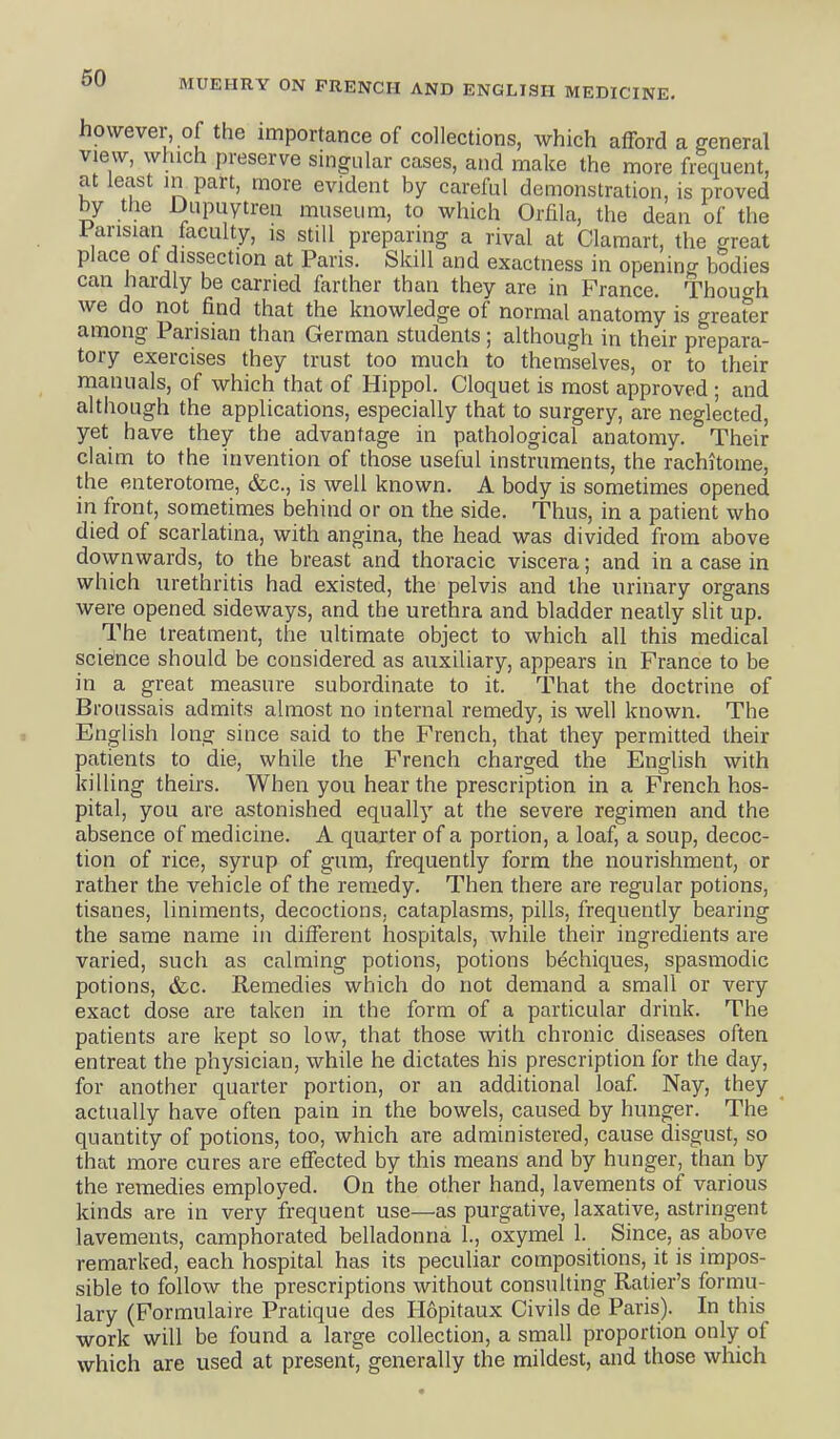 however, of the importance of collections, which afford a general view, which preserve singular cases, and make the more frequent, at least in part, more evident by careful demonstration, is proved by the Dupuytren museum, to which Orfila, the dean of the Parisian faculty, is still preparing a rival at Claraart, the great place of dissection at Paris. Skill and exactness in opening bodies can hardly be carried farther than they are in France. Though we do not find that the knowledge of normal anatomy is greafer among Parisian than German students ; although in their prepara- tory exercises they trust too much to themselves, or to their manuals, of which that of Hippol. Cloquet is most approved ; and although the applications, especially that to surgery, are neglected, yet have they the advantage in pathological anatomy. Their claim to the invention of those useful instruments, the rachitome, the enterotorae, &c., is well known. A body is sometimes opened in front, sometimes behind or on the side. Thus, in a patient who died of scarlatina, with angina, the head was divided from above downwards, to the breast and thoracic viscera; and in a case in which urethritis had existed, the pelvis and the urinary organs were opened sideways, and the urethra and bladder neatly slit up. The treatment, the ultimate object to which all this medical science should be considered as auxiliary, appears in France to be in a great measure subordinate to it. That the doctrine of Broussais admits almost no internal remedy, is well known. The English long since said to the French, that they permitted their patients to die, while the French charged the English with killing theirs. When you hear the prescription in a French hos- pital, you are astonished equally at the severe regimen and the absence of medicine. A quarter of a portion, a loaf, a soup, decoc- tion of rice, syrup of gum, frequently form the nourishment, or rather the vehicle of the remedy. Then there are regular potions, tisanes, liniments, decoctions, cataplasms, pills, frequently bearing the same name in different hospitals, while their ingredients are varied, such as calming potions, potions bechiques, spasmodic potions, &c. Remedies which do not demand a small or very exact dose are taken in the form of a particular drink. The patients are kept so low, that those with chronic diseases often entreat the physician, while he dictates his prescription for the day, for another quarter portion, or an additional loaf. Nay, they actually have often pain in the bowels, caused by hunger. The quantity of potions, too, which are administered, cause disgust, so that more cures are effected by this means and by hunger, than by the remedies employed. On the other hand, lavements of various kinds are in very frequent use—as purgative, laxative, astringent lavements, camphorated belladonna 1., oxymel 1. Since, as above remarked, each hospital has its peculiar compositions, it is impos- sible to follow the prescriptions without consulting Ratier's formu- lary (Pormulaire Pratique des Hopitaux Civils de Paris). In this work will be found a large collection, a small proportion only of which are used at present, generally the mildest, and those which