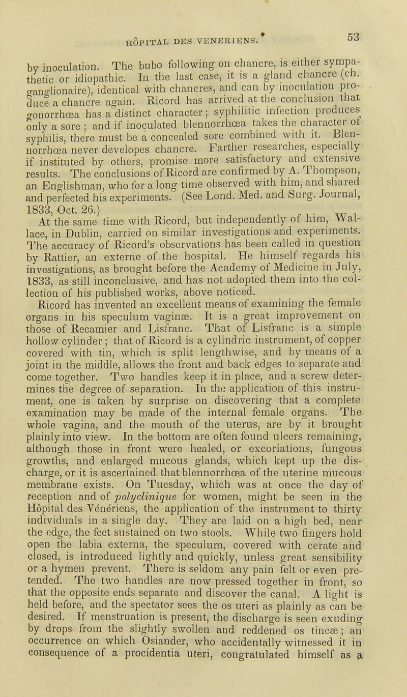 bv inoculation. The bubo following on chancre, is either sympa- thetic or idiopathic. In the last case, it is a gland chancre (ch. o-ano-lionaire), identical with chancres, and can by inoculation pro- duce a chancre again. Ricord has arrived at the conclusion that <ronorrhcea has a distinct character; syphilitic infection produces Snly a sore ; and if inoculated blennorrhoea takes the character of syphilis, there must be a concealed sore combined with it. Blen- norrhcea never developes chancre. Farther researches, especially if instituted by others, promise more satisfactory and extensive results. The conclusions of Ricord are confirmed by A. Thompson, an Englishman, who for a long time observed with him, and shared and perfected his experiments. (See Lond. Med. and Surg. Journal, 1833, Oct. 26.) ^ , . , At the same time with Ricord, but independently of him, Wal- lace, in Dublin, carried oa similar investigations and experiments. The accuracy of Ricord's observations has been called in question by Rattier, an externe of the hospital. He himself regards his investigations, as brought before the Academy of Medicine in July, 1833, as still inconclusive, and has not adopted them into the col- lection of his published works, above noticed. Ricord has invented an excellent means of examining the female organs in his speculum vaginae. It is a great improvement on those of Recamier and Lisfranc. That of Lisfranc is a simple hollow cylinder ; that of Ricord is a cylindric instrument, of copper covered with tin, which is split lengthwise, and by means of a joint in the middle, allows the front and back edges to separate and come together. Two handles keep it in place, and a screw deter- mines the degree of separation. In the application of this instru- ment, one is taken by surprise on discovering that a complete examination may be made of the internal female organs. The whole vagina, and the mouth of the uterus, are by it brought plainly into view. In the bottom are often found ulcers remaining, although those in front were healed, or excoriations, fungous growths, and enlarged mucous glands, which kept up the dis- charge, or it is ascertained that blennorrhoea of the uterine mucous membrane exists. On Tuesday, which was at once the day of reception and of polydinique for women, might be seen in the Hopital des Veneriens, the application of the instrument to thirty individuals in a single day. They are laid on a high bed, near the edge, the feet sustained on two stools. While two fingers hold open the labia externa, the speculum, covered with cerate and closed, is introduced lightly and quickly, unless great sensibility or a hymen prevent. There is seldom any pain felt or even pre- tended. The two handles are now pressed together in front, so that the opposite ends separate and discover the canal. A light is held before, and the spectator sees the os uteri as plainly as can be desired. If menstruation is present, the discharge is seen exuding by drops from the slightly swollen and reddened os tincse; an occurrence on which Osiander, who accidentally witnessed it in consequence of a procidentia uteri, congratulated himself as a