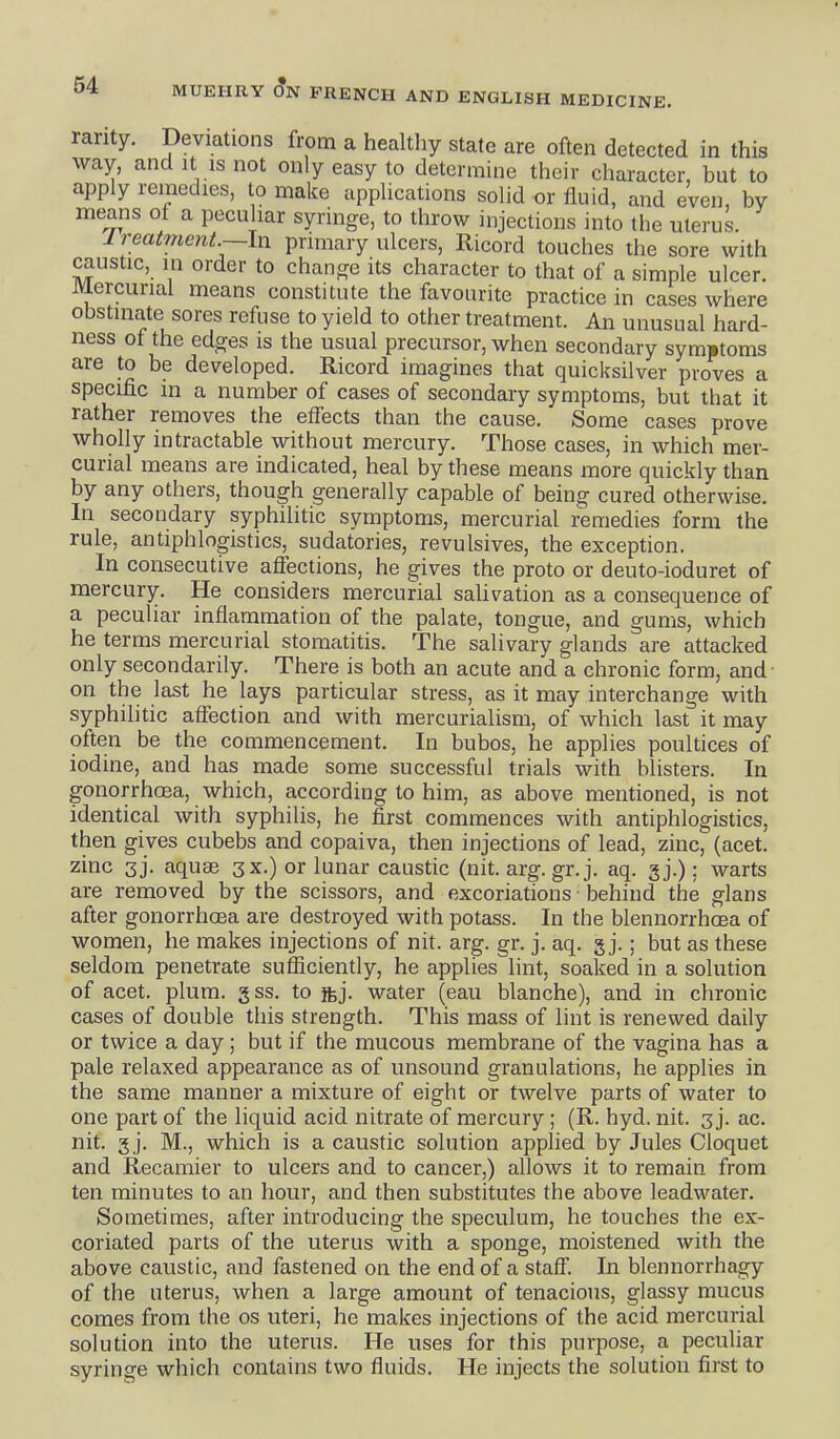 rarity. Deviations from a healthy state are often detected in this way, and It IS not only easy to determine their character, but to apply remedies, to make applications solid or fluid, and even, by means ot a peculiar syringe, to throw injections into the uterus. Ireatment —In primary ulcers, Ricord touches the sore with caustic, in order to change its character to that of a simple ulcer. Mercurial means constitute the favourite practice in cases where obstinate sores refuse to yield to other treatment. An unusual hard- ness of the edges is the usual precursor, when secondary symptoms are to be developed. Ricord imagines that quicksilver proves a specific in a number of cases of secondary symptoms, but that it rather removes the effects than the cause. Some cases prove wholly intractable without mercury. Those cases, in which mer- curial means are indicated, heal by these means more quickly than by any others, though generally capable of being cured otherwise. In secondary syphilitic symptoms, mercurial remedies form the rule, antiphlogistics, sudatories, revulsives, the exception. In consecutive affections, he gives the proto or deuto-ioduret of mercury. He considers mercurial salivation as a consequence of a peculiar inflammation of the palate, tongue, and gums, which he terms mercurial stomatitis. The salivary glands are attacked only secondarily. There is both an acute and a chronic form, and on the last he lays particular stress, as it may interchange with syphilitic affection and with mercurialism, of which last it may often be the commencement. In bubos, he applies poultices of iodine, and has made some successful trials with blisters. In gonorrhoea, which, according to him, as above mentioned, is not identical with syphilis, he first commences with antiphlogistics, then gives cubebs and copaiva, then injections of lead, zinc, (acet. zinc 3j. aquae 3X.) or lunar caustic (nit. arg. gr. j. aq. gj.): warts are removed by the scissors, and excoriations behind the glans after gonorrhoea are destroyed with potass. In the blennorrhoea of women, he makes injections of nit. arg. gr. j. aq. g j. ; but as these seldom penetrate sufficiently, he applies lint, soaked in a solution of acet. plum. 3 ss. to ftj. water (eau blanche), and in chronic cases of double tliis strength. This mass of lint is renewed daily or twice a day; but if the mucous membrane of the vagina has a pale relaxed appearance as of unsound granulations, he applies in the same manner a mixture of eight or twelve parts of water to one part of the liquid acid nitrate of mercury ; (R. hyd. nit. 3 j. ac. nit. g j. M., which is a caustic solution applied by Jules Cloquet and Recamier to ulcers and to cancer,) allows it to remain from ten minutes to an hour, and then substitutes the above leadwater. Sometimes, after introducing the speculum, he touches the ex- coriated parts of the uterus with a sponge, moistened with the above caustic, and fastened on the end of a staff. In blennorrhagy of the uterus, when a large amount of tenacious, glassy mucus comes from the os uteri, he makes injections of the acid mercurial solution into the uterus. He uses for this purpose, a peculiar syringe which contains two fluids. He injects the solution first to