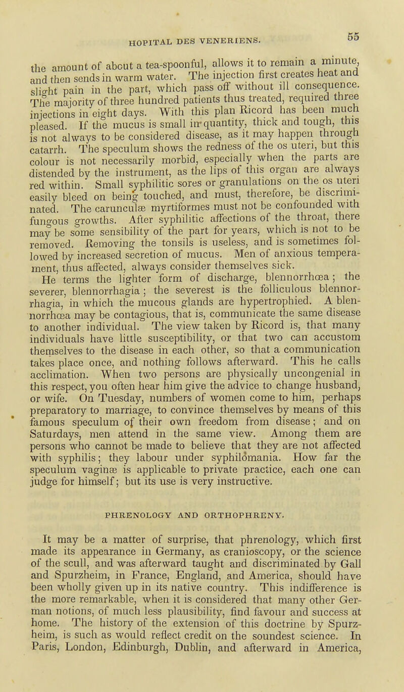 the amount of about a tea-spoonful, allows it to remain a minute and then sends in warm water. The injection first creates heat and slio-ht pain in the part, which pass off without ill consequence. The majontv of three hundred patients thus treated, required three injections in eight days. With this plan Ricord has been much pleased If the mucus is small in-quantity, thick and tough, this is not always to be considered disease, as it may happen through catarrh The speculum shows the redness of the os uteri, but this colour is not necessarily morbid, especially when the parts are distended by the instrument, as the lips of this organ are always red within. Small syphilitic sores or granulations on the os uteri easily bleed on being touched, and must, therefore, be discrimi- nated. The carunculae myrtiformes must not be confounded with funo-ous growths. After syphilitic affections of the throat, there may be some sensibility of the part for years, which is not to be removed. Hemoving the tonsils is useless, and is sometimes fol- lowed by increased secretion of mucus. Men of anxious tempera- ment, thus affected, always consider themselves sick. He terms the lighter form of discharge, blennorrhoea; the severer, blennorrhagia ; the severest is the foUiculous blennor- rhagia, in which the mucous glands are hypertrophied. A blen- norrhcea may be contagious, that is, communicate the same disease to another individual. The view taken by Ricord is, that many individuals have little susceptibility, or that two can accustom themselves to the disease in each other, so that a communication takes place once, and nothing follows afterward. This he calls acclimation. When two persons are physically uncongenial in this respect, you often hear him give the advice to change husband, or wife. On Tuesday, numbers of women come to him, perhaps preparatory to marriage, to convince themselves by means of this famous speculum of their own freedom from disease; and on Saturdays, men attend in the same view. Among them are persons who cannot be made to believe that they are not affected with syphilis; they labour under syphilomania. How far the speculum vaginas is applicable to private practice, each one can judge for himself; but its use is very instructive. PHRENOLOGY AND ORTHOPHRENY. It may be a matter of surprise, that phrenology, which first made its appearance in Germany, as cranioscopy, or the science of the scull, and was afterward taught and discriminated by Gall and Spurzheim, in France, England, and America, should have been wholly given up in its native country. This indifference is the more remarkable, when it is considered that many other Ger- man notions, of much less plausibility, find favour and success at home. The history of the extension of this doctrine by Spurz- heim, is such as would reflect credit on the soundest science. In Paris, London, Edinburgh, Dublin, and afterward in America,
