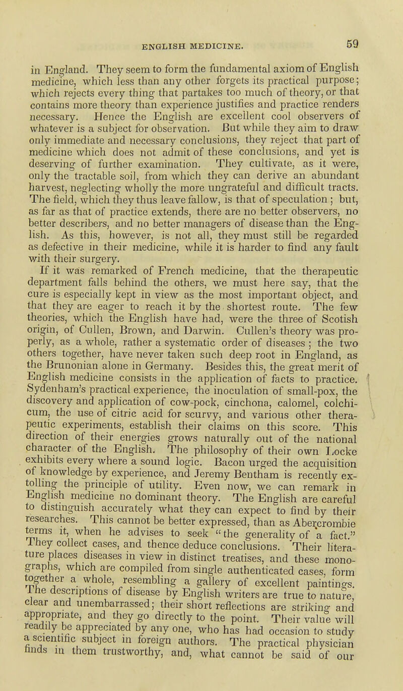 in England. They seem to form the fundamental axiom of English medicine, which less than any other forgets its practical purpose; which rejects every thing that partakes too much of theory, or that contains more theory than experience justifies and practice renders necessary. Hence the English are excellent cool observers of whatever is a subject for observation. But while they aim to draw only immediate and necessary conclusions, they reject that part of medicine which does not admit of these conclusions, and yet is deserving of further examination. They cultivate, as it were, only the tractable soil, from which they can derive an abundant harvest, neglecting wholly the more ungrateful and difficult tracts. The field, which they thus leave fallow, is that of speculation ; but, as far as that of practice extends, there are no better observers, no better describers, and no better managers of disease than the Eng- lish. As this, however, is not all, they must still be regarded as defective in their medicine, while it is harder to find any fault with their surgery. If it was remarked of French medicine, that the therapeutic department falls behind the others, we must here say, that the cure is especially kept in view as the most important object, and that they are eager to reach it by the shortest route. The few theories, which the English have had, were the three of Scotish origin, of CuUen, Brown, and Darwin. Cullen's theory was pro- perly, as a whole, rather a systematic order of diseases ; the two others together, have never taken such deep root in England, as the Brunonian alone in Germany. Besides this, the great merit of English medicine consists in the application of facts to practice. \ Sydenham's practical experience, the inoculation of small-pox, the ' discovery and application of cow-pock, cinchona, calomel, colchi- cum, the use of citric acid for scurvy, and various other thera- peutic experiments, establish their claims on this score. This direction of their energies grows naturally out of the national character of the English. The philosophy of their own liocke exhibits every where a sound logic. Bacon urged the acquisition of knowledge by experience, and Jeremy Bentham is recently ex- tolling the principle of utility. Even now, we can remark in Enghsh medicine no dominant theory. The English are careful to distinguish accurately what they can expect to find by their researches. This cannot be better expressed, than as Abercrombie terms it, when he advises to seek  the generality of a fact. They collect cases, and thence deduce conclusions. Their litera- ture places diseases in view in distinct treatises, and these mono- graphs, which are compiled from single authenticated cases, form together a whole, resembling a gallery of excellent paintinp-s. Ihe descriptions of disease by English writers are true to nature, Clear and unembarrassed; their short reflections are striking and appropriate, and they go directly to the point. Their value will readily be appreciated by any one, who has had occasion to study a scientific subject in foreign authors. The practical physician finds in them trustworthy, and, what cannot be said of our