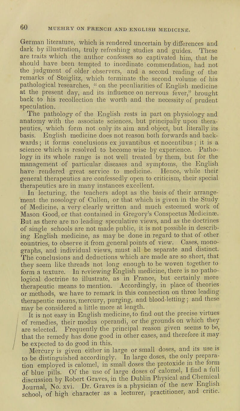 German literature, whicli is rendered uncertain by differences and dark by illustration, truly refreshing studies and guides. These are traits which the author confesses so captivated him, that he should have been tempted to inordinate commendation, had not the judgment of older observers, and a second reading of the remarks of Steiglitz, which terminate the second volume of his pathological Tesearches,  on the peculiarities of English medicine at the present day, and its influence on nervous fever, brought back to his recollection the worth and the necessity of prudent speculation. The pathology of the English rests in part on physiology and anatomy with the associate sciences, but principally upon thera- peutics, which form not only its aim and object, but literally its basis. English medicine does not reason both forwards and back- wards; it forms conclusions ex juvantibus et nocentibus ; it is a science which is resolved to become wise by experience. Patho- logy in its whole range is not well treated by them, but for the management of particular diseases and symptoms, the English have rendered great service to medicine. Hence, while their general therapeutics are confessedly open to criticism, their special therapeutics are in many instances excellent. In lecturing, the teachers adopt as the basis of their arrange- ment the nosology of CuUen, or that which is given in the Study of Medicine, a very clearly written and much esteemed work of Mason Good, or that contained in Gregory's Conspectus Medicinas. But as there are no leading speculative views, and as the doctrines of single schools are not made public, it is not possible in descrii> ing English medicine, as may be done in regard to that of other countries, to observe it from general points of view. Cases, mono- graphs, and individual views, must all be separate and distinct. The conclusions and deductions which are made are so short, that they seem Uke threads not long enough to be woven together to form a texture. In reviewing English medicine, there is no patho- logical doctrine to illustrate, as in France, but certainly more therapeutic means to mention. Accordingly, in place of theories or methods, we have to remark in this connection on three leadmg therapeutic means, mercury, purging, and blood-letting; and these may be considered a little more at length. It is not easy in English medicine, to find out the precise vu'tues of remedies, their modus operandi, or the grounds on which they are selected. Frequently the principal reason given seems to be, that the remedy has done good in other cases, and therefore it may be expected to do good in this. Mercury is given either in large or small doses, and its use is to be distinguished accordingly. In large doses, the only prepara- tion employed is calomel, in small doses the protoxide jn the form of blue pills. Of the use of large doses of calomel, I find a full discussion by Robert Graves, in the Dublin Physical and Chemical Journal, No. xvi. Dr. Graves is a physician of the new English school, of high character as a lecturer, practitioner, and critic.