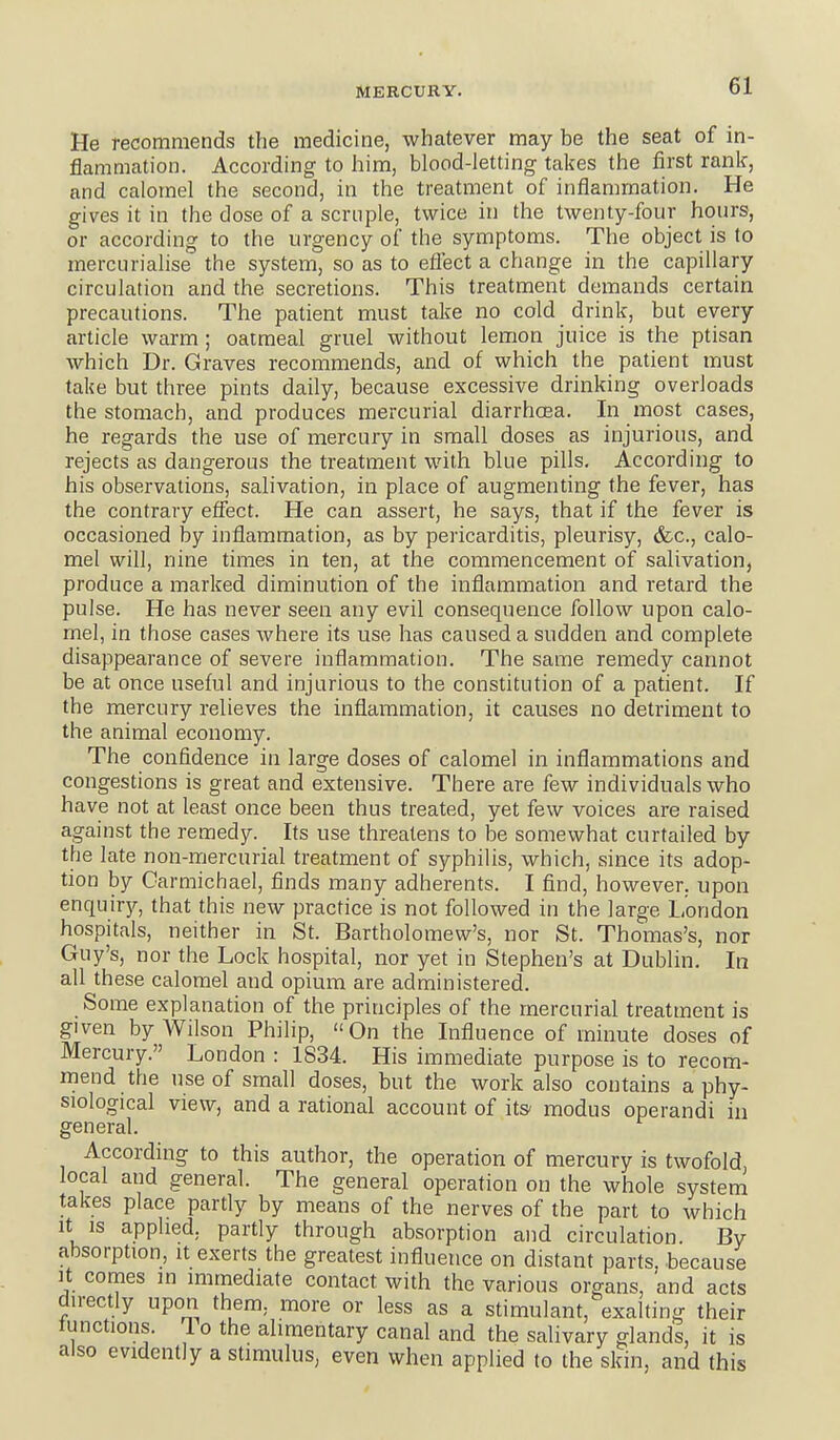 MERCURY. He recommends the medicine, whatever may be the seat of in- flammation. According to him, blood-letting takes the first rank, and calomel the second, in the treatment of inflammation. He gives it in the dose of a scruple, twice in the twenty-four hours, or according to the urgency of the symptoms. The object is to mercurialise the system, so as to eflect a change in the capillary circulation and the secretions. This treatment demands certain precautions. The patient must take no cold drink, but every article warm ; oatmeal gruel without lemon juice is the ptisan which Dr. Graves recommends, and of which the patient must take but three pints daily, because excessive drinking overloads the stomach, and produces mercurial diarrhoea. In most cases, he regards the use of mercury in small doses as injurious, and rejects as dangerous the treatment with blue pills. According to his observations, salivation, in place of augmenting the fever, has the contrary effect. He can assert, he says, that if the fever is occasioned by inflammation, as by pericarditis, pleurisy, &c., calo- mel will, nine times in ten, at the commencement of salivation, produce a marked diminution of the inflammation and retard the pulse. He has never seen any evil consequence follow upon calo- mel, in those cases Avhere its use has caused a sudden and complete disappearance of severe inflammation. The same remedy cannot be at once useful and injurious to the constitution of a patient. If the mercury relieves the inflammation, it causes no detriment to the animal economy. The confldence in large doses of calomel in inflammations and congestions is great and extensive. There are few individuals who have not at least once been thus treated, yet few voices are raised against the remedy. Its use threatens to be somewhat curtailed by the late non-mercurial treatment of syphilis, which, since its adop- tion by Carmichael, finds many adherents. I find, however, upon enquiry, that this new practice is not followed in the large London hospitals, neither in St. Bartholomew's, nor St. ThoiTias's, nor Guy's, nor the Lock hospital, nor yet in Stephen's at Dublin. In all these calomel and opium are administered. Some explanation of the principles of the mercurial treatment is given by Wilson Philip, On the Influence of minute doses of Mercury. London : 1834. His immediate purpose is to recom- mend the use of small doses, but the work also contains a phy- siological view, and a rational account of its- modus operandi in general. According to this author, the operation of mercury is twofold, local and general. The general operation on the whole system takes place partly by means of the nerves of the part to which It IS applied, partly through absorption and circulation. By absorption, it exerts the greatest influence on distant parts, because It comes in immediate contact with the various organs, and acts directly upon them, more or less as a stimulant, exalting their tunctions. 1 o the alimentary canal and the salivary glands, it is also evidently a stimulus, even when applied to the skin, and this