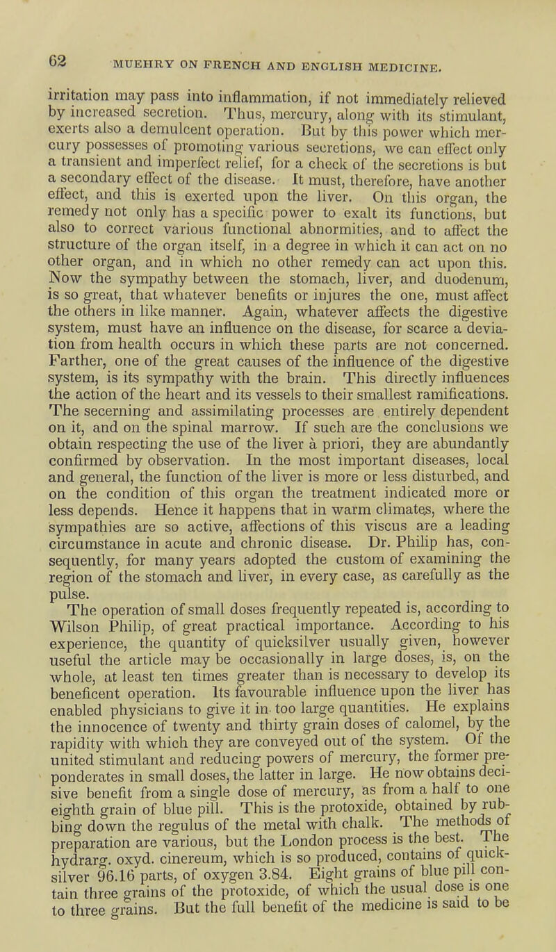 irritation may pass into inflammation, if not immediately relieved by increased secretion. Thus, mercury, along with its stimulant, exerts also a demulcent operation. But by this power which mer- cury possesses of promoting various secretions, we can effect only a transient and imperfect relief, for a check of the secretions is but a secondary effect of the disease. It must, therefore, have another effect, and this is exerted upon the liver. On this organ, the remedy not only has a specific power to exalt its functions, but also to correct various functional abnormities, and to affect the structure of the organ itself, in a degree in which it can act on no other organ, and in which no other remedy can act upon this. Now the sympathy between the stomach, liver, and duodenum, is so great, that whatever benefits or injures the one, must affect the others in like manner. Again, whatever affects the digestive system, must have an influence on the disease, for scarce a devia- tion from health occurs in which these parts are not concerned. Farther, one of the great causes of the influence of the digestive system, is its sympathy with the brain. This directly influences the action of the heart and its vessels to their smallest ramifications. The secerning and assimilating processes are entirely dependent on it, and on the spinal marrow. If such are the conclusions we obtain respecting the use of the liver a priori, they are abundantly confirmed by observation. In the most important diseases, local and general, the function of the liver is more or less disturbed, and on the condition of this organ the treatment indicated more or less depends. Hence it happens that in warm climate^, where the sympathies are so active, affections of this viscus are a leading circumstance in acute and chronic disease. Dr. Philip has, con- sequently, for many years adopted the custom of examining the region of the stomach and liver, in every case, as carefully as the pulse. The operation of small doses frequently repeated is, according to Wilson Philip, of great practical importance. According to his experience, the quantity of quicksilver usually given, however useful the article may be occasionally in large doses, is, on the whole, at least ten times greater than is necessary to develop its beneficent operation. Its favourable influence upon the liver has enabled physicians to give it in too large quantities. He explains the innocence of twenty and thirty grain doses of calomel, by the rapidity with which they are conveyed out of the system. Of the united stimulant and reducing powers of mercury, the former pre- ponderates in small doses, the latter in large. He now obtains deci- sive benefit from a single dose of mercury, as from a half to one eighth grain of blue pill. This is the protoxide, obtained by rub- bing down the regulus of the metal with chalk. The methods of preparation are various, but the London process is the best. The hydrarg. oxyd. cinereum, which is so produced, contains of quick- silver 96.16 parts, of oxygen 3.84. Eight grains of blue pill con- tain three grains of the protoxide, of which the usual dose is one to three o-rains. But the full benefit of the medicine is said to be