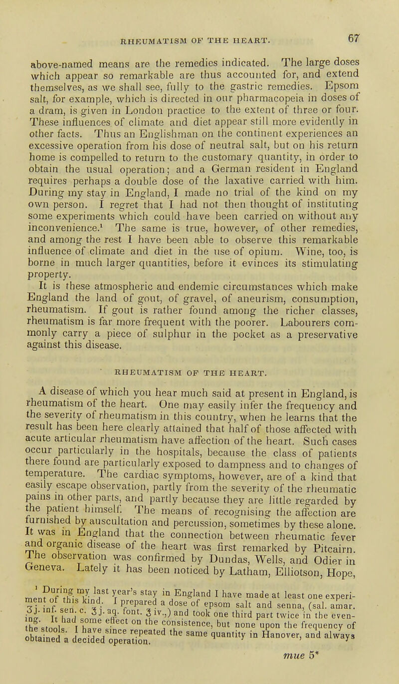 above-named means are the remedies indicated. The large doses which appear so remarkable are thus accounted for, and extend themselves, as we shall see, fully to the gastric remedies. Epsom salt, for example, which is directed in our pharmacopeia in doses of a dram, is given in Loudon practice to the extent of three or four. These influences of climate and diet appear still more evidently in other facts. Thus an Englishman on the continent experiences an excessive operation from his dose of neutral salt, but on his return home is compelled to return to the customary quantity, in order to obtain the usual operation; and a German resident in England requires perhaps a double dose of the laxative carried with him. During my stay in England, I made no trial of the kind on my own person. I regret that I had not then thought of instituting some experiments which could have been carried on without any inconvenience.' The same is true, however, of other remedies, and among the rest I have been able to observe this remarkable influence of climate and diet in the use of opium. Wine, too, is borne in much larger quantities, before it evinces its stimulating property. It is these atmospheric and endemic circumstances which make England the land of gout, of gravel, of aneurism, consumption, rheumatism. If gout is rather found among the richer classes, rheumatism is far more frequent with the poorer. Labourers com- monly carry a piece of sulphur in the pocket as a preservative agamst this disease, RHEUMATISM OP THE HEART. A disease of which you hear much said at present in England, is rheumatism of the heart. One may easily infer the frequency and the severity of rheumatism in this country, when he learns that the result has been here clearly attained that half of those affected with acute articular rheumatism have affection of the heart. Such cases occur particularly in the hospitals, because the class of patients there found are particularly exposed to dampness and to changes of temperature. The cardiac symptoms, however, are of a kind that easily escape observation, partly from the severity of the rheumatic pauis m other parts, and partly because they are'little regarded by the patient himself. The means of recognising the affection are furnished by auscultation and percussion, sometimes by these alone It was in England that the connection between rheumatic fever arid organic disease of the heart was first remarked by Pitcairn I he observation was confirmed by Dundas, Wells, and Odier in Oreneva. Lately it has been noticed by Latham, EUiotson, Hope, mL?n^^h■,^^!■, V^''^ '^^^ in England I have made at least one experi- ini' TnfnW V'-'^ ^^ 'hird P^-' twice in the even- thf'stnnl r IpT °° consistence, but none upon the frequency of mue 5*