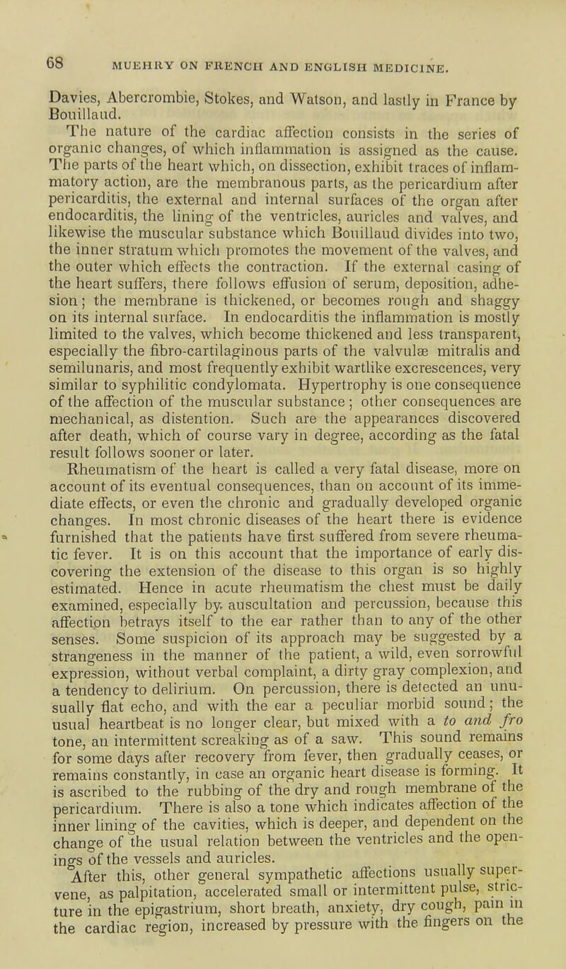 Davies, Abercrombie, Stokes, and Watson, and lastly in France by Bouillaud. The nature of the cardiac affection consists in the series of organic changes, of which infiamtnation is assigned as the cause. The parts of the heart which, on dissection, exhibit traces of inflam- matory action, are the membranous parts, as the pericardium after pericarditis, the external and internal surfaces of the organ after endocarditis, the Uning of the ventricles, auricles and valves, and likewise the muscular substance which Bouillaud divides into two, the inner stratum which promotes the movement of the valves, and the outer which effects the contraction. If the external casing of the heart suffers, there follows effusion of serum, deposition, adhe- sion ; the membrane is thickened, or becomes rough and shaggy on its internal surface. In endocarditis the inflammation is mostly limited to the valves, which become thickened and less transparent, especially the fibro-cartilaginous parts of the valvulae mitralis and semilunaris, and most frequently exhibit wartlike excrescences, very similar to syphilitic condylomata. Hypertrophy is one consequence of tiie affection of the muscular substance ; other consequences are mechanical, as distention. Such are the appearances discovered after death, which of course vary in degree, according as the fatal result follows sooner or later. Rheumatism of the heart is called a very fatal disease, more on account of its eventual consequences, than on account of its imme- diate effects, or even the chronic and gradually developed organic changes. In most chronic diseases of the heart there is evidence furnished that the patients have first suffered from severe rheuma- tic fever. It is on this account that the importance of early dis- covering the extension of the disease to this organ is so highly estimated. Hence in acute rheumatism the chest must be daily examined, especially by. auscultation and percussion, because this affection betrays itself to the ear rather than to any of the other senses. Some suspicion of its approach may be suggested by a strangeness in the manner of the patient, a wild, even sorrowful expression, without verbal complaint, a dirty gray complexion, and a tendency to delirium. On percussion, there is defected an unu- sually flat echo, and with the ear a peculiar morbid sound; the usual heartbeat is no longer clear, but mixed with a to and fro tone, an intermittent screaking as of a saw. This sound remains for some days after recovery from fever, then gradually ceases, or remains constantly, in case an organic heart disease is forming. It is ascribed to the rubbing of the dry and rough membrane of the pericardium. There is also a tone which indicates affection of the inner lining of the cavities, which is deeper, and dependent on the change of the usual relation between the ventricles and the open- ings of the vessels and auricles. After this, other general sympathetic affections usually super- vene, as palpitation,' accelerated small or intermittent pulse, stric- ture in the epigastrium, short breath, anxiety, dry cough, pain m the cardiac region, increased by pressure with the fingers on the