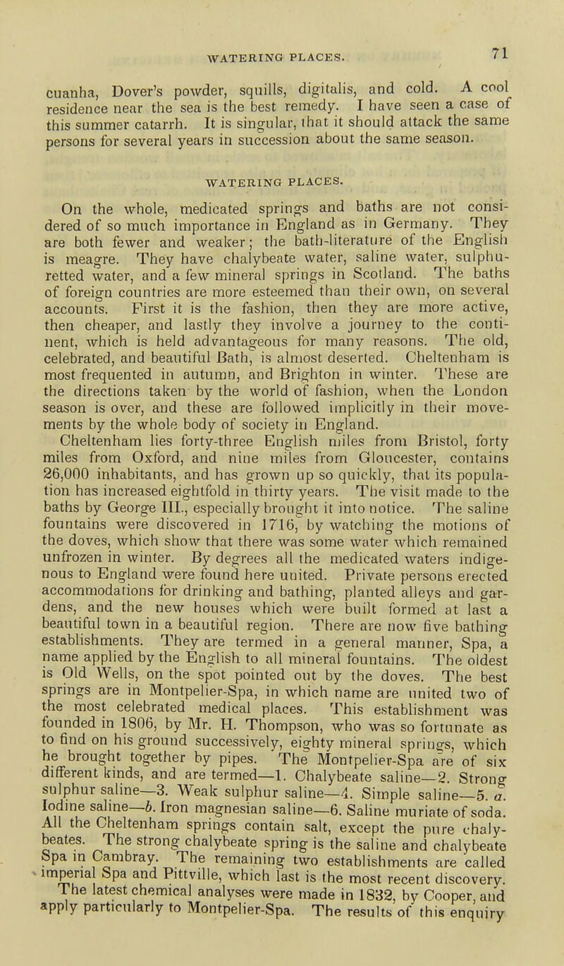 cuanha, Dover's powder, squills, digitalis, and cold. A cool residence near the sea is the best remedy. I have seen a case of this summer catarrh. It is singular, that it should attack the same persons for several years in succession about the same season. WATERING PLACES. On the whole, medicated springs and baths are not consi- dered of so much importance in England as in Germany. They are both fewer and weaker; the bath-literature of the English is meagre. They have chalybeate water, saline water, sulphu- retted water, and a few mineral springs in Scotland. The baths of foreign countries are more esteemed than their own, on several accounts. First it is the fashion, then they are more active, then cheaper, and lastly they involve a journey to the conti- nent, which is held advantageous for many reasons. The old, celebrated, and beautiful Bath, is almost deserted. Cheltenham is most frequented in autumn, and Brighton in winter. These are the directions taken by the world of fashion, when the London season is over, and these are followed implicitly in their move- ments by the whole body of society in England. Cheltenham lies forty-three English miles from Bristol, forty miles from Oxford, and nine miles from Gloucester, contains 26,000 inhabitants, and has grown up so quickly, that its popula- tion has increased eightfold in thirty years. The visit made to the baths by George III., especially brought it into notice. The saline fountains were discovered in 1716, by watching the motions of the doves, which show that there was some water which remained unfrozen in winter. By degrees all the medicated waters indige- nous to England were found here united. Private persons erected accommodations for drinking and bathing, planted alleys and gar- dens, and the new houses which were built formed at last a beautiful town in a beautiful region. There are now five bathing estabhshments. They are termed in a general manner. Spa, a name applied by the English to all mineral fountains. The oldest is Old Wells, on the spot pointed out by the doves. The best springs are in Montpelier-Spa, in which name are united two of the most celebrated medical places. This establishment was founded in 1806, by Mr. H. Thompson, who was so fortunate as to find on his ground successively, eighty mineral springs, which he brought together by pipes. The Montpelier-Spa a're of six different kmds, and are termed—1. Chalybeate saline—2. Strong sulphur saline—3. Weak sulphur saline—4. Simple saline—5 a Iodine saline—6. Iron magnesian saline—6. Saline muriate of soda. All the Cheltenham springs contain salt, except the pure chaly- beates. The strong chalybeate spring is the saline and chalybeate Spa in Cambray. The remaining two establishments are called imperial Spa and Pittville, which last is the most recent d iscovery. The latest chemical analyses were made in 1832, by Cooper, and apply particularly to Montpelier-Spa. The results of this enquiry