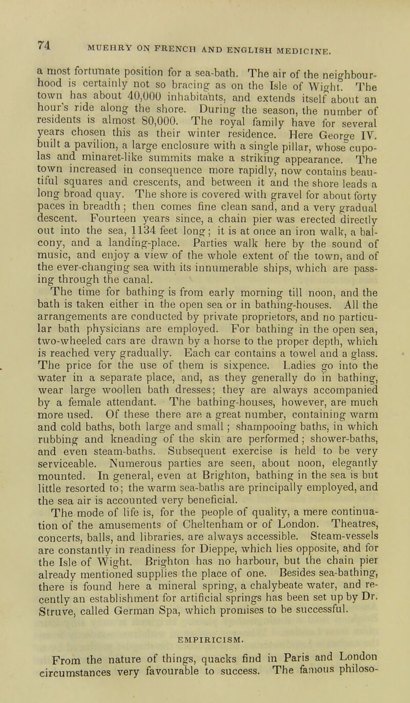 a most fortunate position for a sea-bath. The air of the neighbour- hood is certainly not so bracing as on the Isle of Wio-ht. The town has about 40,U00 inhabitants, and extends itself about an hour's ride along the shore. During the season, the number of residents is almost 80,000. The royal family have for several years chosen this as their winter re.>?idence. Here George IV. built a pavilion, a large enclosure with a single pillar, whose^cupo- las and minaret-like summits make a striking appearance. The town increased in consequence more rapidly, now contains beau- tiful squares and crescents, and between it and the shore leads a long broad quay. The shore is covered with gravel for about forty paces in. breadth ; then comes fine clean sand, and a very gradual descent. Fourteen years since, a chain pier was erected directly oat into the sea, 1134 feet long; it is at once an iron walk, a bal- cony, and a landing-place. Parties walk here by the sound of music, and enjoy a view of the whole extent of the town, and of the ever-changing sea with its innumerable ships, which are pass- ing through the canal. The time for bathing is from early morning till noon, and the bath is taken either in the open sea or in bathing-houses. All the arrangements are conducted by private proprietors, and no particu- lar bath physicians are employed. For bathing in the open sea, two-wheeled cars are drawn by a horse to the proper depth, which is reached very gradually. Each car contains a towel and a glass. The price for the use of them is sixpence. Ladies go into the water in a separate place, and, as they generally do in bathing, wear large woollen bath dresses; they are always accompanied by a female attendant. The bathing-houses, however, are much more used. Of these there are a great number, containing warm and cold baths, both large and small; shampooing baths, in which rubbing and kneading of the skin are performed; shower-baths, and even steam-baths. Subsequent exercise is held to be very serviceable. Numerous parties are seen, about noon, elegantly mounted. In general, even at Brighton, bathing in the sea is but little resorted to; the warm sea-baths are principally employed, and the sea air is accounted very beneficial. The mode of life is, for the people of quality, a mere continua- tion of the amusements of Cheltenham or of London. Theatres, concerts, balls, and libraries, are always accessible. Steam-vessels are constantly in readiness for Dieppe, which lies opposite, ahd for the Isle of Wight. Brighton has no harbour, but the chain pier already mentioned supplies the place of one. Besides sea-bathing, there is found here a mineral spring, a chalybeate water, and re- cently an establishment for artificial springs has been set up by Dr. Struve, called German Spa, which promises to be successful. EMPIRICISM. From the nature of things, quacks find in Paris and London circumstances very favourable to success. The famous philoso-