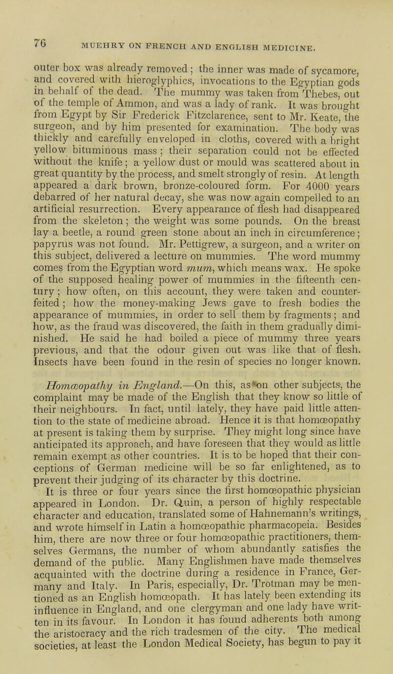 outer box was already removed ; the inner was made of sycamore, and covered with hieroglyphics, invocations to the Egyptian gods in behalf of the dead. The mummy was taken from Thebes, out of the temple of Amnion, and was a lady of rank. It was brought from Egypt by Sir Frederick Fitzclarence, sent to Mr. Keate, the surgeon, and by him presented for examination. The body was thickly and carefully enveloped in cloths, covered with a bright yellow bituminous mass ; their separation could not be effected without the knife ; a yellow dust or mould was scattered about in great quantity by the process, and. smelt strongly of resin. At length appeared a dark brown, bronze-coloured form. For 4000 years debarred of her natural decay, she was now again compelled to an artificial resurrection. Every appearance of flesh had disappeared from the skeleton; the weight was some pounds. On the breast lay a beetle, a round green stone about an inch in circumference; papyrus was not found. Mr. Pettigrew, a surgeon, and a writer on this subject, delivered a lecture on mummies. The word mummy comes from the Egyptian word mum, which means wax. He spoke of the supposed healing power of mummies in the fifteenth cen- tury ; how often, on this account, they were taken and counter- feited ; how the money-making Jews gave to fresh bodies the appearance of mummies, in order to sell them by fragments; and how, as the fraud was discovered, the faith in them gradually dimi- nished. He said he had boiled a piece of mummy three years previous, and that the odour given out was like that of flesh. Insects have been found in the resin of species no longer known. Homcaopathy in England.—On this, as*on other subjects, the complaint may be made of the English that they know so little of their neighbours. In fact, until lately, they have paid little atten- tion to the state of medicine abroad. Hence it is that homoeopathy at present is taking them by surprise. They might long since have anticipated its approach, and have foreseen that they would as little remain exempt as other countries. It is to be hoped that their con- ceptions of German medicine will be so far enlightened, as to prevent their judging of its character by this doctrine. It is three or four years since the first homoeopathic physician appeared in London. Dr. Q,uin, a person of highly respectable character and education, translated some of Hahnemann's writings, and wrote himself in Latin a homa3opathic pharmacopeia. Besides him, there are now three or four homoeopathic practitioners, them- selves Germans, the number of whom abundantly satisfies the demand of the public. Many Englishmen have made themselves acquainted with the doctrine during a residence in France, Ger- many and Italy. In Paris, especially, Dr. Trotman may be men- tioned as an English homoeopath. It has lately been extending its influence in England, and one clergyman and one lady have writ- ten in its favour. In London it has found adherents both among the aristocracy and the rich tradesmen of the city. The medical societies, at least the London Medical Society, has begun to pay it