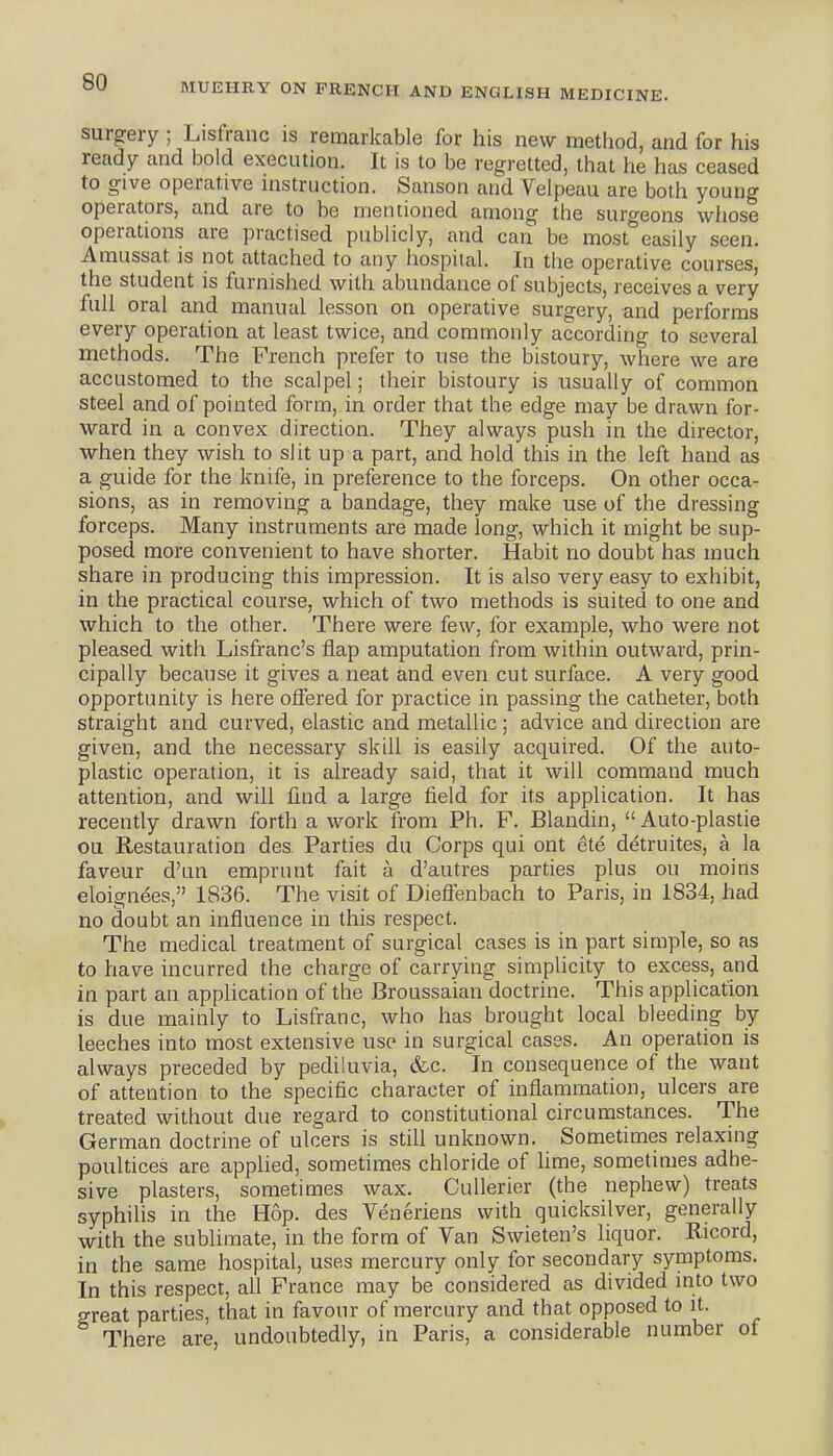 surgery ; Lisfranc is remarkable for his new method, and for his ready and bold execution. It is to be regretted, that he has ceased to give operative nistruction. Sanson and Velpeau are both young operators, and are to be mentioned among the surgeons whose operations are practised publicly, and can be most easily seen. Amussat is not attached to any hospital. In the operative courses, the student is furnished with abundance of subjects, receives a very full oral and manual lesson on operative surgery, and performs every operation at least twice, and commonly according to several methods. The French prefer to use the bistoury, where we are accustomed to the scalpel; their bistoury is usually of common steel and of pointed form, in order that the edge may be drawn for- ward in a convex direction. They always push in the director, when they wish to slit up a part, and hold this in the left hand as a guide for the knife, in preference to the forceps. On other occa- sions, as in removing a bandage, they make use of the dressing forceps. Many instruments are made long, which it might be sup- posed more convenient to have shorter. Habit no doubt has much share in producing this impression. It is also very easy to exhibit, in the practical course, which of two methods is suited to one and which to the other. There were few, for example, who were not pleased with Lisfranc's flap amputation from within outward, prin- cipally because it gives a neat and even cut surface. A very good opportunity is here offered for practice in passing the catheter, both straight and curved, elastic and metallic ; advice and direction are given, and the necessary skill is easily acquired. Of the auto- plastic operation, it is already said, that it will command much attention, and will find a large field for its application. It has recently drawn forth a work from Ph. F. Blandin,  Auto-plastie ou Restauration des Parties du Corps qui out ete detruites, a la faveur d'un emprunt fait a d'autres parties plus ou moins eloignees, 1836. The visit of Dieffenbach to Paris, in 1834, had no doubt an influence in this respect. The medical treatment of surgical cases is in part simple, so as to have incurred the charge of carrying simplicity to excess, and in part an application of the Broussaian doctrine. This application is due mainly to Lisfranc, who has brought local bleeding by leeches into most extensive use in surgical cases. An operation is always preceded by pediluvia, &c. In consequence of the want of attention to the specific character of inflarnmation, ulcers are treated without due regard to constitutional circumstances. The German doctrine of ulcers is still unknown. Sometimes relaxing poultices are applied, sometimes chloride of lime, sometimes adhe- sive plasters, sometimes wax. CuUerier (the nephew) treats syphilis in the Hop. des Veneriens with quicksilver, generally with the sublimate, in the form of Van Swieten's liquor. Ricord, in the same hospital, uses mercury only for secondary symptoms. In this respect, all France may be considered as divided into two great parties, that in favour of mercury and that opposed to it. There are, undoubtedly, in Paris, a considerable number ot