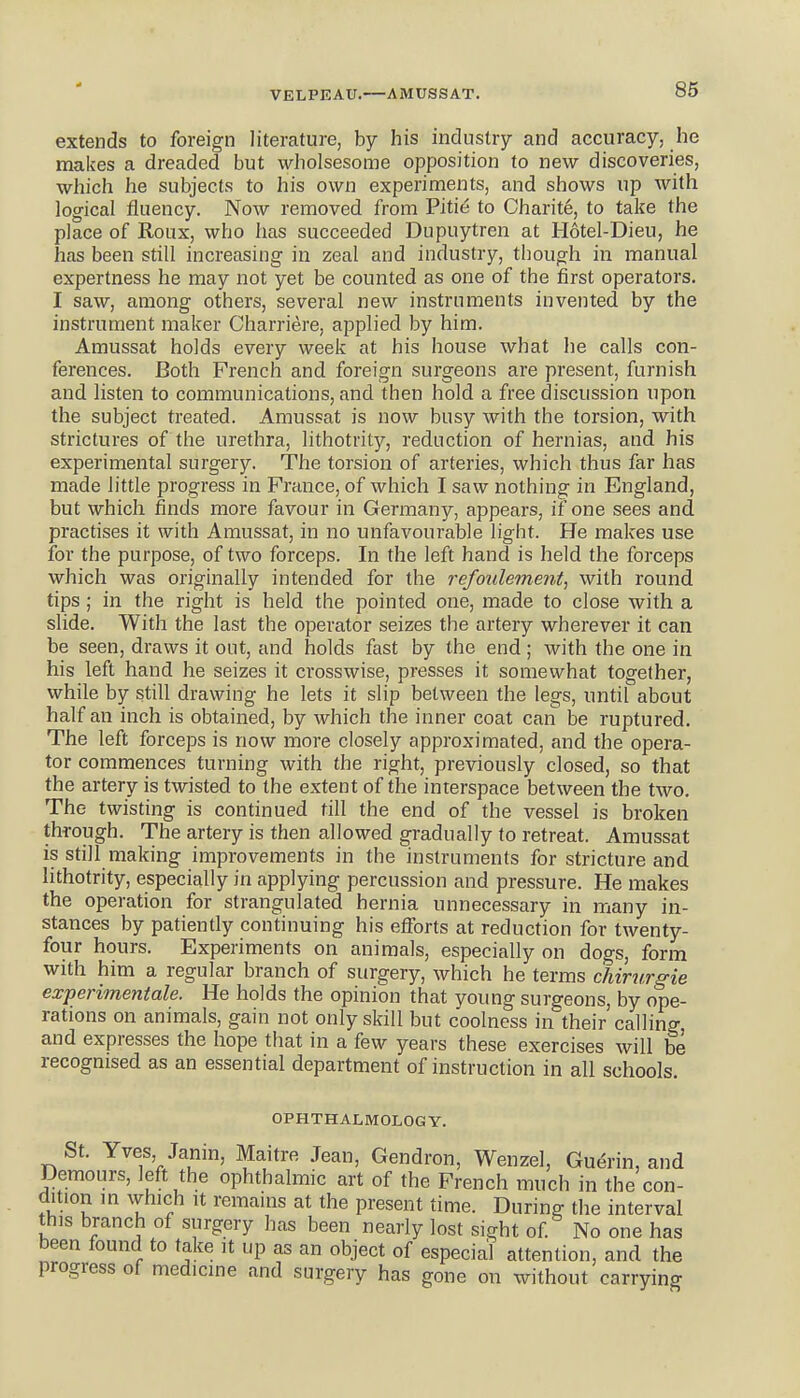 VELPEAU.—AMUSSAT. extends to foreign literature, by his industry and accuracy, he makes a dreaded but wholsesome opposition to new discoveries, which he subjects to his own experiments, and shows up with logical fluency. Now removed from Pitie to Charite, to take the place of Roux, who has succeeded Dupuytren at Hotel-Dieu, he has been still increasing in zeal and industry, though in manual expertness he may not yet be counted as one of the first operators. I saw, among others, several new instruments invented by the instrument maker Charriere, applied by him. Amussat holds every week at his house what he calls con- ferences. Both French and foreign surgeons are present, furnish and listen to communications, and then hold a free discussion upon the subject treated. Amussat is now busy with the torsion, with strictures of the urethra, lithotrity, reduction of hernias, and his experimental surgery. The torsion of arteries, which thus far has made little progress in France, of which I saw nothing in England, but which finds more favour in Germany, appears, if one sees and practises it with Amussat, in no unfavourable light. He makes use for the purpose, of two forceps. In the left hand is held the forceps which was originally intended for the refoulement, with round tips ; in the right is held the pointed one, made to close with a slide. With the last the operator seizes the artery wherever it can be seen, draws it out, and holds fast by the end ; with the one in his left hand he seizes it crosswise, presses it somewhat together, while by still drawing he lets it slip between the legs, until about half an inch is obtained, by which the inner coat can be ruptured. The left forceps is now more closely approximated, and the opera- tor commences turning with the right, previously closed, so that the artery is twisted to the extent of the interspace between the two. The twisting is continued till the end of the vessel is broken through. The artery is then allowed gradually to retreat. Amussat is still making improvements in the instruments for stricture and lithotrity, especially in applying percussion and pressure. He makes the operation for strangulated hernia unnecessary in many in- stances by patiently continuing his efforts at reduction for twenty- four hours. Experiments on animals, especially on dogs, form with him a regular branch of surgery, which he terms chirurgie experimentale. He holds the opinion that young surgeons, by ope- rations on animals, gain not only skill but coolness in their'calling and expresses the hope that in a few years these exercises will be recognised as an essential department of instruction in all schools OPHTHALMOLOGY. St. Yves Janm, Maitre Jean, Gendron, Wenzel, Gu^rin, and Demours, left the ophthalmic art of the French much in the con- dition in which It remains at the present time. During the interval this branch of surgery has been nearly lost sight of No one has been found to take it up as an object of especial attention, and the progress of medicine and surgery has gone on without carrying