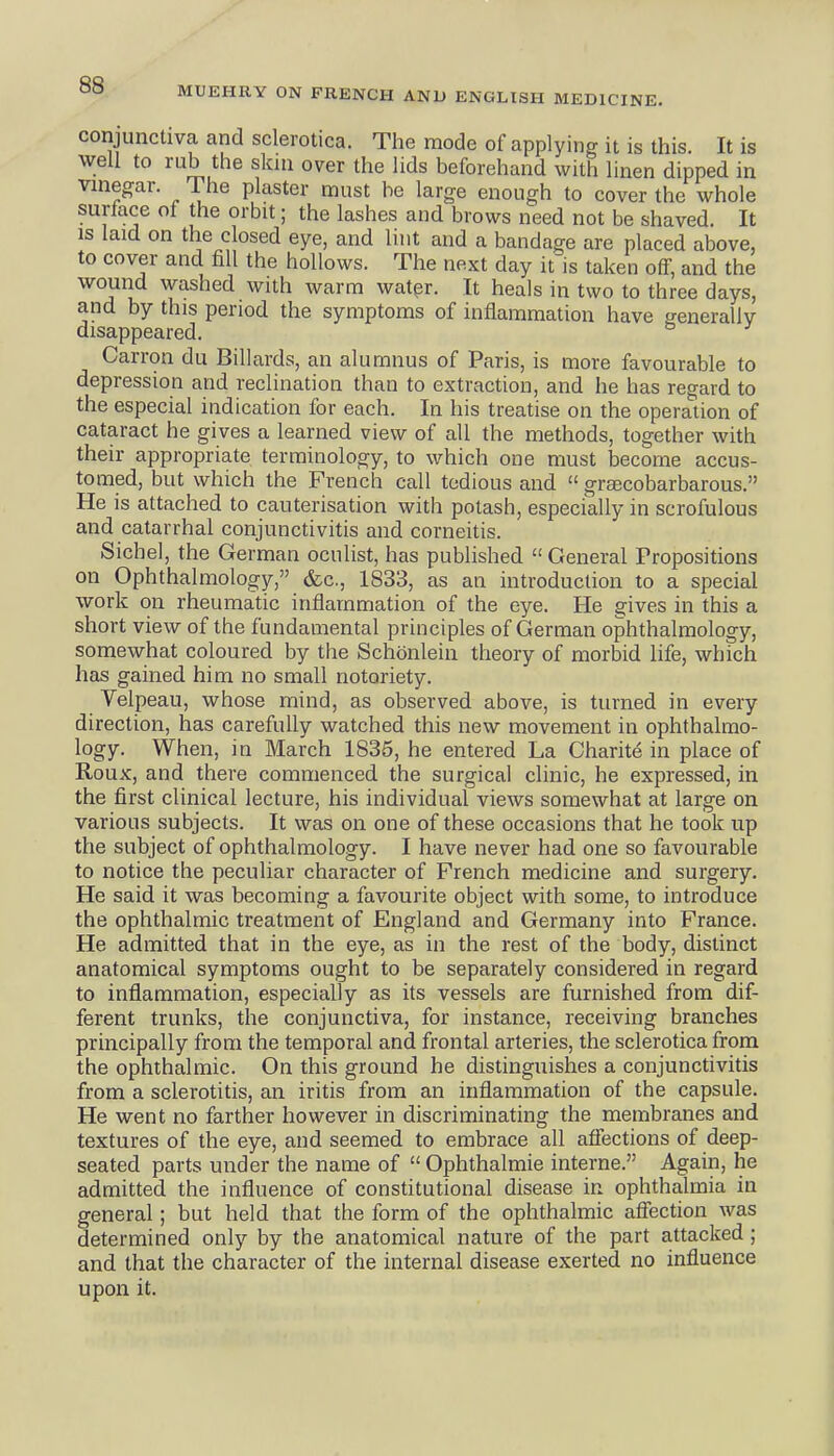 MUEHRY ON FRENCH AND ENGLISH MEDICINE. conjunctiva and sclerotica. The mode of applying it is this. It is well to rub the skin over the lids beforehand with linen dipped in vinegar. The plaster must be large enough to cover the whole surface of the orbit; the lashes and brows need not be shaved. It is laid on the closed eye, and lint and a bandage are placed above, to cover and fill the hollows. The next day it is taken oflF, and the wound washed with warm watpr. It heals in two to three days, and by this period the symptoms of inflammation have frenerallv disappeared. Carron du Billards, an alumnus of Paris, is more favourable to depression and reclination than to extraction, and he has regard to the especial indication for each. In his treatise on the operation of cataract he gives a learned view of all the methods, together with their appropriate terminology, to which one must become accus- tomed, but which the French call tedious and  gracobarbarous. He is attached to cauterisation with potash, especially in scrofulous and catarrhal conjunctivitis and corneitis. Sichel, the German oculist, has published  General Propositions on Ophthalmology, &c., 1833, as an introduction to a special work on rheumatic inflammation of the eye. He gives in this a short view of the fundamental principles of German ophthalmology, somewhat coloured by the Schonlein theory of morbid life, which has gained him no small notoriety. Velpeau, whose mind, as observed above, is turned in every direction, has carefully watched this new movement in ophthalmo- logy. When, in March 1835, he entered La Charite in place of Roux, and there commenced the surgical clinic, he expressed, in the first clinical lecture, his individual views somewhat at large on various subjects. It was on one of these occasions that he took up the subject of ophthalmology. I have never had one so favourable to notice the peculiar character of French medicine and surgery. He said it was becoming a favourite object with some, to introduce the ophthalmic treatment of England and Germany into France. He admitted that in the eye, as in the rest of the body, distinct anatomical symptoms ought to be separately considered in regard to inflammation, especially as its vessels are furnished from dif- ferent trunks, the conjunctiva, for instance, receiving branches principally from the temporal and frontal arteries, the sclerotica from the ophthalmic. On this ground he distinguishes a conjunctivitis from a sclerotitis, an iritis from an inflammation of the capsule. He went no farther however in discriminating the membranes and textures of the eye, and seemed to embrace all affections of deep- seated parts under the name of  Ophthalmic interne. Again, he admitted the influence of constitutional disease in ophthalmia in general; but held that the form of the ophthalmic affection was determined only by the anatomical nature of the part attacked ; and that the character of the internal disease exerted no influence upon it.