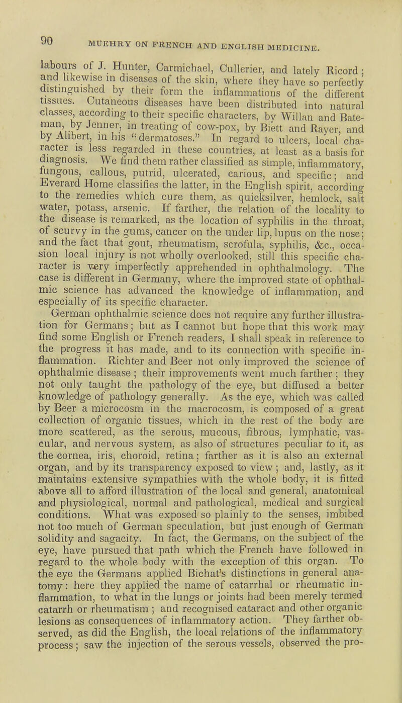 labours of J. Hunter, Carmichael, Cullerier, and lately Ricord ; and likewise in diseases of the skin, where they have so perfectly distinguished by their form the inflammations of the different tissues. Cutaneous diseases have been distributed into natural classes, according to their specific characters, by Willan and Bate- man by .Tenner, in treating of cow-pox, by Biett and Rayer, and byAhbert, in his dermatoses. In regard to ulcers, local cha- racter is less regarded in these countries, at least as a basis for diagnosis. We find them rather classified as simple, inflammatory, ningous, callous, putrid, ulcerated, carious, and specific; and Everard Home classifies the latter, in the English spirit, according to the remedies which cure them, as quicksilver, hemlock, salt water, potass, arsenic. If farther, the relation of the locality to the disease is remarked, as the location of syphilis in the throat, of scurvy in the gums, cancer on the under lip, lupus on the nose; and the fact that gout, rheumatism, scrofula, syphilis, &c., occa- sion local injury is not wholly overlooked, still this specific cha- racter is v.ery imperfectly apprehended in ophthalmology. The case is different in Germany, where the improved state of ophthal- mic science has advanced the knowledge of inflammation, and especially of its specific character. German ophthalmic science does not require any further illustra- tion for Germans; but as I cannot but hope that this work may find some English or French readers, I shall speak in reference to the progress it has made, and to its connection with specific in- flammation. Richter and Beer not only improved the science of ophthalmic disease ; their improvements went much farther ; they not only taught the pathology of the eye, but diffused a belter knowledge of pathology generally. As the eye, which was called by Beer a microcosm in the macrocosm, is composed of a great collection of organic tissues, which in the rest of the body are more scattered, as the serous, mucous, fibrous, lymphatic, vas- cular, and nervous system, as also of structures peculiar to it, as the cornea, iris, choroid, retina; farther as it is also an external organ, and by its transparency exposed to view ; and, lastly, as it maintains extensive sympathies with the whole body, it is fitted above all to afford illustration of the local and general, anatomical and physiological, normal and pathological, medical and surgical conditions. What was exposed so plainly to the senses, imbibed not too much of German speculation, but just enough of German solidity and sagacity. In fact, the Germans, on the subject of the eye, have pursued that path which the French have followed in regard to the whole body with the exception of this organ. To the eye the Germans applied Bichat's distinctions in general ana- tomy : here they applied the name of catarrhal or rheumatic in- flammation, to what in the lungs or joints had been merely termed catarrh or rheumatism ; and recognised cataract and other organic lesions as consequences of inflammatory action. They farther ob- served, as did the English, the local relations of the inflammatory process; saw the injection of the serous vessels, observed the pro-