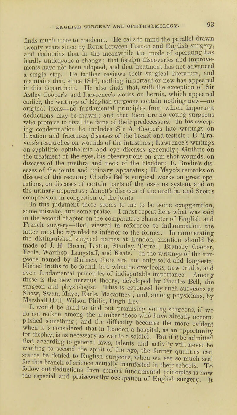 finds much more to condemn. He calls to mind the parallel drawn twenty years since by Roux between French and English surgery, and maintains that in the meanwhile the mode of operating has hardly undergone a change ; that foreign discoveries and improve- ments have not been adopted, and that treatment has not advanced a single step. He farther reviews their surgical literature, and maintains that, since 1816, nothing important or new has appeared in this department. He also finds that, with the exception of Sir Astley Cooper's and Lawrence's works on hernia, which appeared earlier, the writings of English surgeons contain nothing new—no original ideas—no fundamental principles from which important deductions may be drawn ; and that there are no young surgeons who promise to rival the fame of their predecessors. In his sweep- ing condemnation he includes Sir A. Cooper's late writings on luxation and fractures, diseases of the breast and testicle ; B. Tra- vers's researches on wounds of the intestines ; Lawrence's writings on syphilitic ophthalmia and eye diseases generally; Guthrie on the treatment of the eyes, his observations on gun-shot wounds, on diseases of the urethra and neck of the bladder; B. Brodie's dis- eases of the joints and urinary apparatus ; H. Mayo's remarks on disease of the rectum; Charles Bell's surgical works on great ope- rations, on diseases of certain parts of the osseous system, and on the urinary apparatus ; Arnott's diseases of the urethra, and Scott's compression in congestion of the joints. In this judgment there seems to me to be some exaggeration, some mistake, and some praise. I must repeat here what was said in the second chapter on the comparative character of English and French surgery—that, viewed in reference to inflammation, the latter must be regarded as inferior to the former. In enumerating the distinguished surgical names at London, mention should be made of J. H. Green, Listen, Stanley, Tyrrell, Bransby Cooper, Earle, Wardrop, LangstafF, and Keate. In the writings of the sur- geons named by Baumes, there are not only solid and long-esta- blished truths to be found, but, what he overlooks, new truths, and even fundamental principles of indisputable importance. Amono- these is the new nervous theory, developed by Charles Bell, the surgeon and physiologist. This is espoused by such surgeons as Shaw, Swan, Mayo, Earle, Macartney: and, amon^ physicians bv Marshall Hall, Wilson Philip, Hugh Ley. ' ^ It would be hard to find out promising young surgeons, if we do not reckon among the number those who have already accom phshed something; and the difficulty becomes the more evident when It IS considered that in London a hospital, as an opportunity for display is as necessary as war to a soldier. But if it be admitted that, according to general laws, talents and activity will never be wanting to second the spirit of the age, the former qualities can scarce be denied to English surgeons, when we see so much zeal lor this branch of science actually manifested in their schools. To follow out deductions from correct fundamental principles is now the especial and praiseworthy occupation of English surgery It