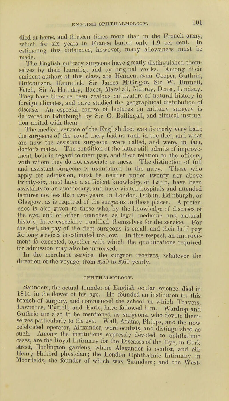 ENGLISH OPHTHALMOLOGY. died at home, and thirteen times more than in the French army, which for six years in France buried only 1.9 per cent. In estimating this difference, however, many allowances must be made. The English military surgeons have greatly distinguished them- selves by their learning, and by original works. Among their eminent authors of this class, are Hennen, Sam. Cooper, Guthrie, Hutchinson, Haunnick, Sir James M'Grigor, Sir W. Burnett, Vetch, Sir A. Halliday, Bacot, Marshall, Murray, Dease, Lindsay. They have likewise been zealous cultivators of natural history in foreign climates, and have studied the geographical distribution of disease. An especial course of lectures on military surgery is delivered in Edinburgh by Sir G. Ballingall, and clinical instruc- tion united with them. The medical service of the English fleet was formerly very bad; the surgeons of the royal navy had no rank in the fleet, and what are now the assistant surgeons, were called, and were, in fact, doctor's mates. The condition of the latter still admits of improve- ment, both in regard to their pay, and their relation to the oflicers, with whom they do not associate or mess. The distinction of full and assistant surgeons is maintained in the navy. Those who apply for admission, must be neither under twenty nor above twenty-six, must have a suflicieut knowledge of Latin, have been assistants to an a,pothecary, and have visited hospitals and attended lectures not less than two years, in London, Dublin, Edinburgh, or Glasgow, as is required of the surgeons in those places. A prefer- ence is also given to those who, by the knowledge of diseases of the eye, and of other branches, as legal medicine and natural history, have especially qnalified themselves for the service. For the rest, the pay of the fleet surgeons is small, and their half pay for long services is estimated too low. In this respect, an improve- ment is expected, together with which the qualifications required for admission may also be increased. In the merchant service, the surgeon receives, whatever the direction of the voyage, from £50 to £60 yearly. OPHTHALMOLOGY. Saunders, the actual founder of English ocular science, died in 1814, in the flower of his age. He founded an institution for this branch of surgery, and commenced the school in which Travers Lawrence, Tyrrell, and Earle, have followed him. Wardrop and Guthrie are also to be mentioned as surgeons, who devote them- selves particularly to the eye. Wall, Adams, Phipps, and the now celebrated operator, Alexander, were oculists, and distinguished as such. Among the institutions expressly devoted to ophthalinic cases, are the Royal Infirmary for the Diseases of the Eye, in Cork street, Burlington gardens, where Alexander is oculist, and Sir Henry Halford physician; the London Ophthalmic Infirmary, in Moorfields, the founder of which was Saunders; and the West-