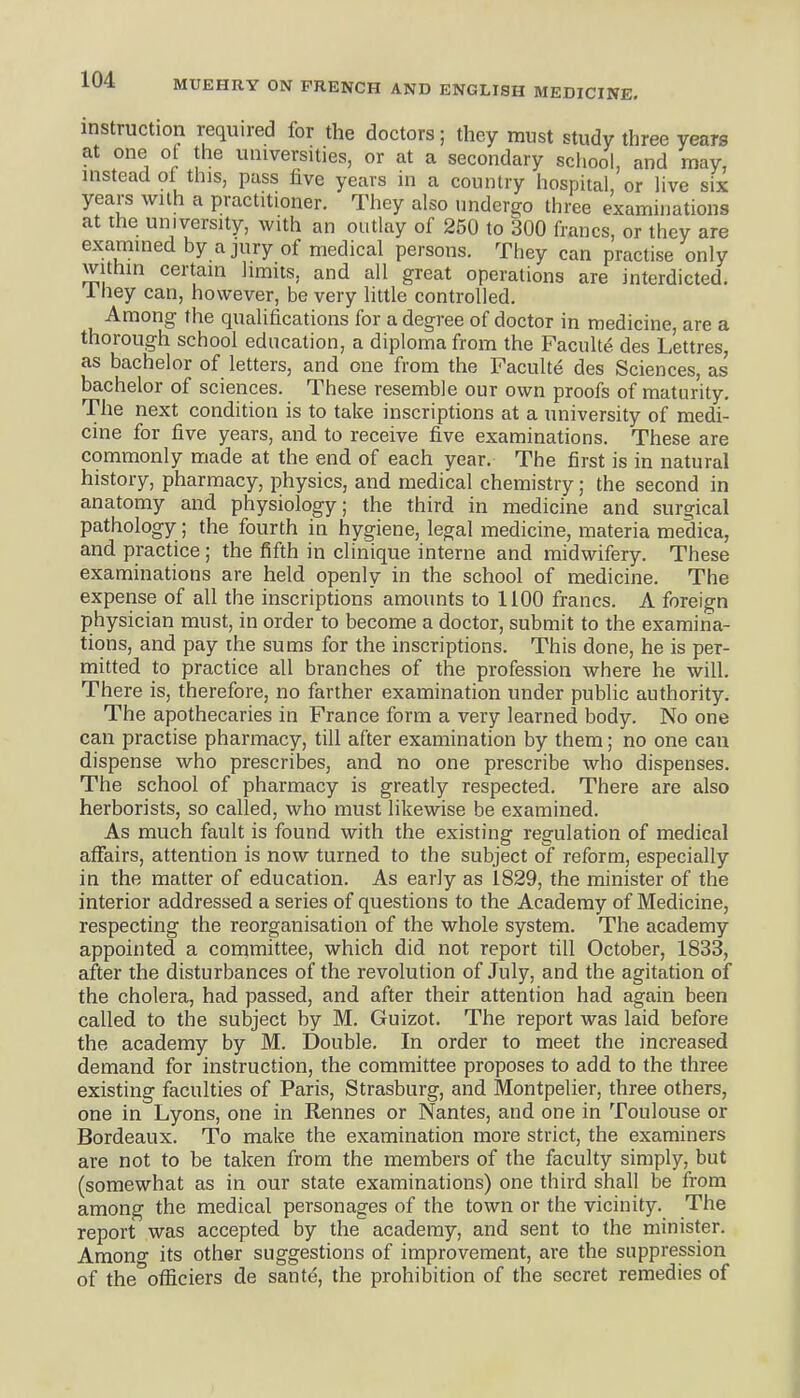 instruction required for the doctors; they must study three years at one of the universities, or at a secondary school, and may, instead of this, pass five years in a country hospital, or hve six years with a practitioner. They also undergo three examinations at the university, with an outlay of 250 to 300 francs, or they are examined by a jury of medical persons. They can practise only within certain limits, and all great operations are interdicted. 1 hey can, however, be very little controlled. Among the qualifications for a degree of doctor in medicine, are a thorough school education, a diploma from the Faculte des Lettres, as bachelor of letters, and one from the Faculty des Sciences, as bachelor of sciences. These resemble our own proofs of maturity. The next condition is to take inscriptions at a university of medi- cine for five years, and to receive five examinations. These are commonly made at the end of each year. The first is in natural history, pharmacy, physics, and medical chemistry; the second in anatomy and physiology; the third in medicine and surgical pathology ; the fourth in hygiene, legal medicine, materia medica, and practice; the fifth in clinique interne and midwifery. These examinations are held openly in the school of medicine. The expense of all the inscriptions' amounts to 1100 francs. A foreign physician must, in order to become a doctor, submit to the examina- tions, and pay the sums for the inscriptions. This done, he is per- mitted to practice all branches of the profession where he will. There is, therefore, no farther examination under public authority. The apothecaries in France form a very learned body. No one can practise pharmacy, till after examination by them; no one can dispense who prescribes, and no one prescribe who dispenses. The school of pharmacy is greatly respected. There are also herborists, so called, who must likewise be examined. As much fault is found with the existing regulation of medical affairs, attention is now turned to the subject of reform, especially in the matter of education. As early as 1829, the minister of the interior addressed a series of questions to the Academy of Medicine, respecting the reorganisation of the whole system. The academy appointed a committee, which did not report till October, 1833, after the disturbances of the revolution of July, and the agitation of the cholera, had passed, and after their attention had again been called to the subject by M. Guizot. The report was laid before the academy by M. Double. In order to meet the increased demand for instruction, the committee proposes to add to the three existing faculties of Paris, Strasburg, and Montpelier, three others, one in Lyons, one in Rennes or Nantes, and one in Toulouse or Bordeaux. To make the examination more strict, the examiners are not to be taken from the members of the faculty simply, but (somewhat as in our state examinations) one third shall be from among the medical personages of the town or the vicinity. The report was accepted by the academy, and sent to the minister. Amono- its other suggestions of improvement, are the suppression of the^ofSciers de sant^, the prohibition of the secret remedies of