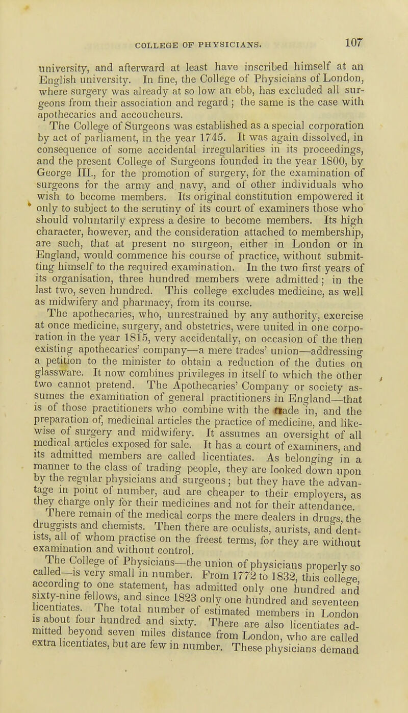 university, and afterward at least have inscribed himself at an English university. In fine, the College of Physicians of London, where surgery was already at so low an ebb, has excluded all sur- geons from their association and regard ; the same is the case with apothecaries and accoucheurs. The College of Surgeons was established as a special corporation by act of parliament, in the year 1745. It was again dissolved, in consequence of some accidental irregularities in its proceedings, and the present College of Surgeons founded in the year 1800, by George III., for the promotion of surgery, for the examination of surgeons for the army and navy, and of other individuals who wish to become members. Its original constitution empowered it only to subject to the scrutiny of its court of examiners those who should voluntarily express a desire to become members. Its high character, however, and the consideration attached to membership, are such, that at present no surgeon, either in London or in England, would commence his course of practice, without submit- ting himself to the required examination. In the two first years of its organisation, three hundred members were admitted; in the last two, seven hundred. This college excludes medicine, as well as midwifery and pharmacy, from its course. The apothecaries, who, unrestrained by any authority, exercise at once medicine, surgery, and obstetrics, were united in one corpo- ration in the year 1815, very accidentally, on occasion of the then existing apothecaries' company—a mere trades' union—addressing a petition to the minister to obtain a reduction of the duties on glassware. It now combines privileges in itself to which the other two cannot pretend. The Apothecaries' Company or society as- sumes the examination of general practitioners in England that is of those practitioners who combine with the <ttade in, and the preparation of, medicinal articles the practice of medicine, and like- wise of surgery and midwifery. It assumes an oversight of all medical articles exposed for sale. It has a court of examiners, and its admitted members are called licentiates. As belonging in a manner to the class of trading people, they are looked down upon by the regular physicians and surgeons; but they have the advan- tage in point of number, and are cheaper to their employers as they charge only for their medicines and not for their attendance There remain of the medical corps the mere dealers in dru<^s the druggists and chemists. Then there are oculists, aurists, and^'dent- ists, all of whom practise on the freest terms, for they are without examination and without control. The College of Physicians—the union of physicians properly so called—IS very small in number. From 1772 to ] 832, this college accordmg to one statement, has admitted only one hundred and sixty-nine fellows, and smce 1823 only one hundred and seventeen centiates The total number of estimated members in London Tk i''^''^ 'i'^^y- ^^'^ licentiates ad- mitted beyond seven miles distance from London, who are called extra licentiates, but are few m number. These ph;sicians demand