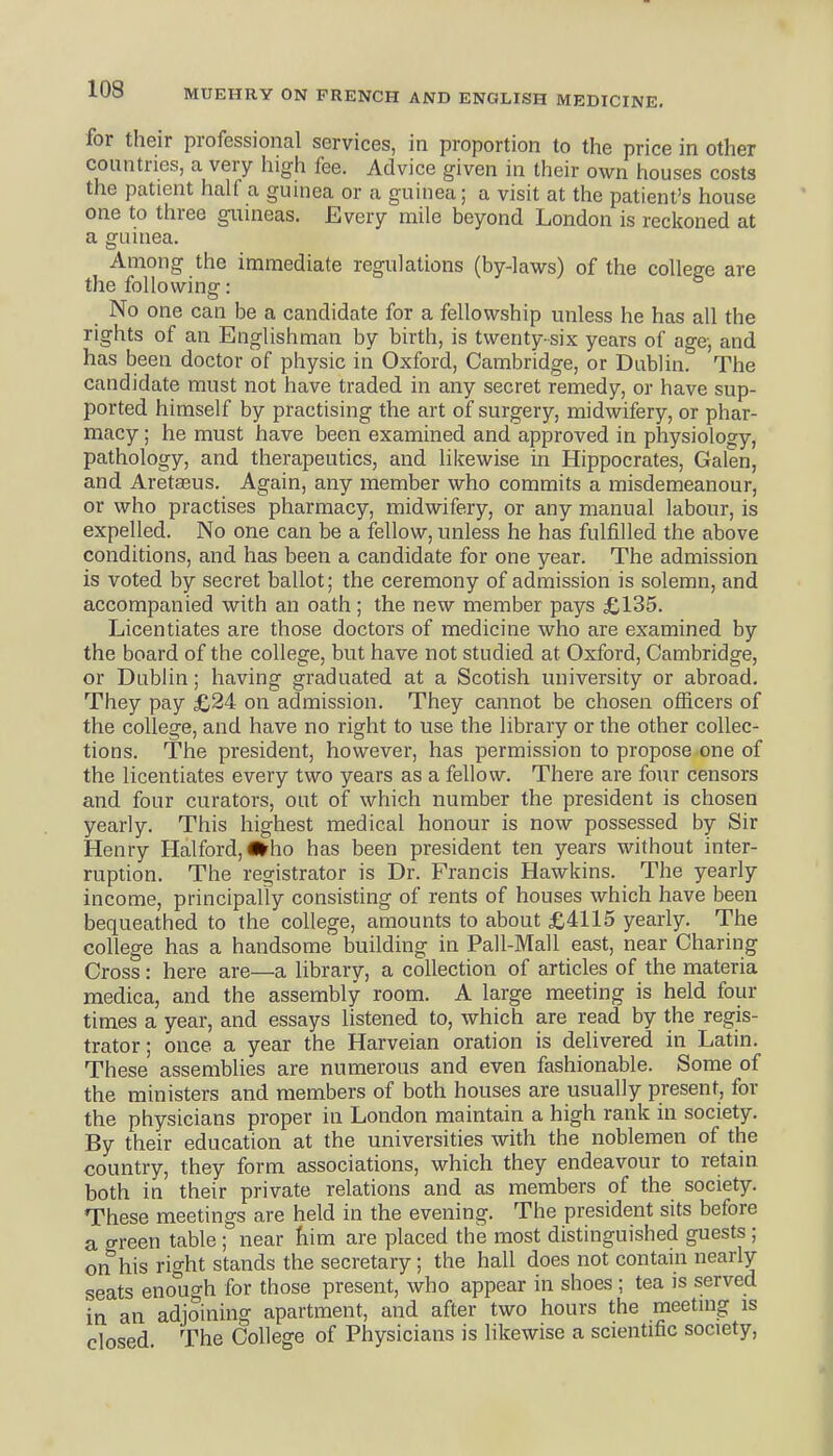 for their professional services, in proportion to the price in other countries, a very high fee. Advice given in their own houses costs the patient half a guinea or a guinea; a visit at the patient's house one to three gunieas. Every mile beyond London is reckoned at a guuiea. Among the immediate regulations (by-laws) of the college are the following: No one can be a candidate for a fellowship unless he has all the rights of an Englishman by birth, is twenty-six years of age, and has been doctor of physic in Oxford, Cambridge, or Dublin. The candidate must not have traded in any secret remedy, or have sup- ported himself by practising the art of surgery, midwifery, or phar- macy ; he must have been examined and approved in physiology, pathology, and therapeutics, and likewise in Hippocrates, Galen, and Aretasus. Again, any member who commits a misdemeanour, or who practises pharmacy, midwifery, or any manual labour, is expelled. No one can be a fellow, unless he has fulfilled the above conditions, and has been a candidate for one year. The admission is voted by secret ballot; the ceremony of admission is solemn, and accompanied with an oath; the new member pays £135. Licentiates are those doctors of medicine who are examined by the board of the college, but have not studied at Oxford, Cambridge, or Dublin; having graduated at a Scotish university or abroad. They pay £24 on admission. They cannot be chosen officers of the college, and have no right to use the library or the other collec- tions. The president, however, has permission to propose one of the licentiates every two years as a fellow. There are four censors and four curators, out of which number the president is chosen yearly. This highest medical honour is now possessed by Sir Henry Halford,l»ho has been president ten years without inter- ruption. The registrator is Dr. Francis Hawkins. The yearly income, principally consisting of rents of houses which have been bequeathed to the college, amounts to about £4115 yearly. The college has a handsome building in Pall-Mali east, near Charing Cross: here are—a library, a collection of articles of the materia medica, and the assembly room. A large meeting is held four times a year, and essays listened to, which are read by the regis- trator; once a year the Harveian oration is delivered in Latin. These assemblies are numerous and even fashionable. Some of the ministers and members of both houses are usually present, for the physicians proper in London maintain a high rank in society. By their education at the universities with the noblemen of the country, they form associations, which they endeavour to retain both in their private relations and as members of the society. These meetings are held in the evening. The president sits before a green table ; near him are placed the most distinguished guests ; on his right stands the secretary; the hall does not contam nearly seats enough for those present, who appear in shoes ; tea is served in an adjoining apartment, and after two hours the meetuig is closed The College of Physicians is likewise a scientific society.