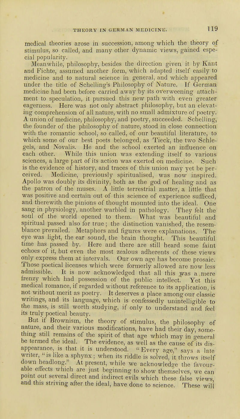 • THEORY IN GERMAN MEDICINE. 1 19 medical theories arose in succession, among which the theory of stimulus, so called, and many other dynamic views, gained espe- cial popularity. Meanwhile, philosophy, besides the direction given it by Kant and Fichte, assumed another form, which adapted itself easily to medicine and to natural science in general, and which appeared under the title of Schelling's Philosophy of Nature. If German medicine had been before carried away by its overweening attach- ment to speculation, it pursued this new path with even greater eagerness. Here was not only abstract philosophy, but an elevat- ing comprehension of all nature, with no small admixture of poetry. A union of medicine, philosophy, and poetry, succeeded. Scheliing, the founder of the philosophy of nature, stood in close connection with the romantic school, so called, of our beautiful literature, to which some of our best poets belonged, as Tieck, the two Schle- gels, and Novalis. He and the school exerted an influence on each other. While this union was extending itself to various sciences, a large part of its action was exerted on medicine. Such is the evidence of history, and traces of this union may yet be per- ceived. Medicine, previously spiritualised, was now inspired. Apollo was doubly its divinity, both as the god of healing and as the patron of the muses. A little terrestrial matter, a little that was positive and certain out of this science of experience sufficed, and therewith the pinions of thought mounted into the ideal. One sang in physiology, another warbled in pathology. They felt the soul of the world opened to them. What was beautiful and spiritual passed also for true ; the distinction vanished, the resem- blance prevailed. Metaphors and figures were explanations. The eye was light, the ear sound, the brain thought. This beautiful time has passed by. Here and there are still heard some faint echoes of it, but even the most zealous adherents of these views only express them at intervals. Our own age has become prosaic. Those poetical licenses which were formerly allowed are now less admissible. It is now acknowledged that all this jvas a mere frenzy which had possession of the public intellect! Yet this medical romance, if regarded without reference to its application, is not without merit as poetry. It deserves a place among our classic writings, and its language, which is confessedly unintelligible to the mass, is still worth studying, if only to understand and feel Its truly poetical beauty. But if Brownism, the theory of stimulus, the philosophy of nature, and their various modifications, have had their day, some- thing still remains of the spirit of that age which may in o-eneral be termed the ideal. The evidence, as well as the cause oflts dis- appearance, IS that it is understood. Every age, says a late writer IS like a sphynx; when its riddle is solved, it throws itself down headlong. At present, while we acknowledge the favour- able effects which are just beginning to show themselves, we can point out several direct and indirect evils which these false views and this striving after the ideal, have done to science. These will