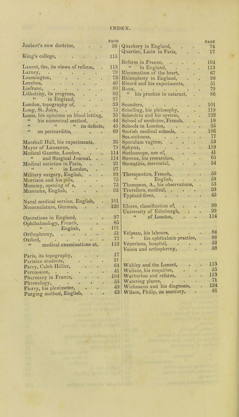 Joubert's new doctrine, King's college, Lancet, tlie, its views of reform, Larney, Leamington, Leeches, .... Lisfranc, .... Litliotrity, its progress,  in England, London, topograpliy of, Long, St. John, Louis, his opinions on blood-letting,  his numerical method,    its defects  on pericarditis, Marshall Hall, his experiments. Mayor of Lausanne, Medical Gazette, London,  and Surgical Journal, Medical societies in Paris,   in London, Military surgery, English, Morrison and his pills, Mummy, opening of a. Museums, English, . Naval medical service, English, Nomenclature, German, Operations in England, Ophthalmology, French,  English, Orthophreny, 0.xford, . . •  medical examinations at, Paris, its topography, Parisian students. Parry, Caleb Hillier, Percussion, .... Pharmacy in France, Phrenology, Piorry, his pleximeter. Purging method, English, PACE 56 115 113 79 73 40 80 82 97 23 75 35 44 45 69 35 79 114 114 21 27 99 75 75 95 101 120 97 85 101 51 77 112 17 21 64 41 104 55 43 63 Quackery in England, Quartier, Latin in Paris, Reform in France,  in England, Rheumatism of the heart, Rhinoplasty in England, Kicord and his experiments, Roux, ....  his practice in cataract, Saunders, Schelling, his philosophy, SchOrilein and his system. School of medicine, French, Schools in London, Scotish medical schools, Sea-sickness, . . Speculum vaginffi, Sphynx, Stethoscope, use of, Stevens, his researches. Stomatitis, mercurial. Therapeutics, French,  English, Thompson, A., his observations, Travellers, medical, . Typhoid fever. Ulcers, classification of, . University of Edinburgh,  of London, Velpeau, his labours,  his ophthalmic practice, Veneriens, hospital, . . Voisin and orthophreny, Wakley and the Lancet, Wallace, his enquiries, Warburton and reform. Watering places, Wichraaiin and his diagnosis, Wilson, Philip, on mercury,