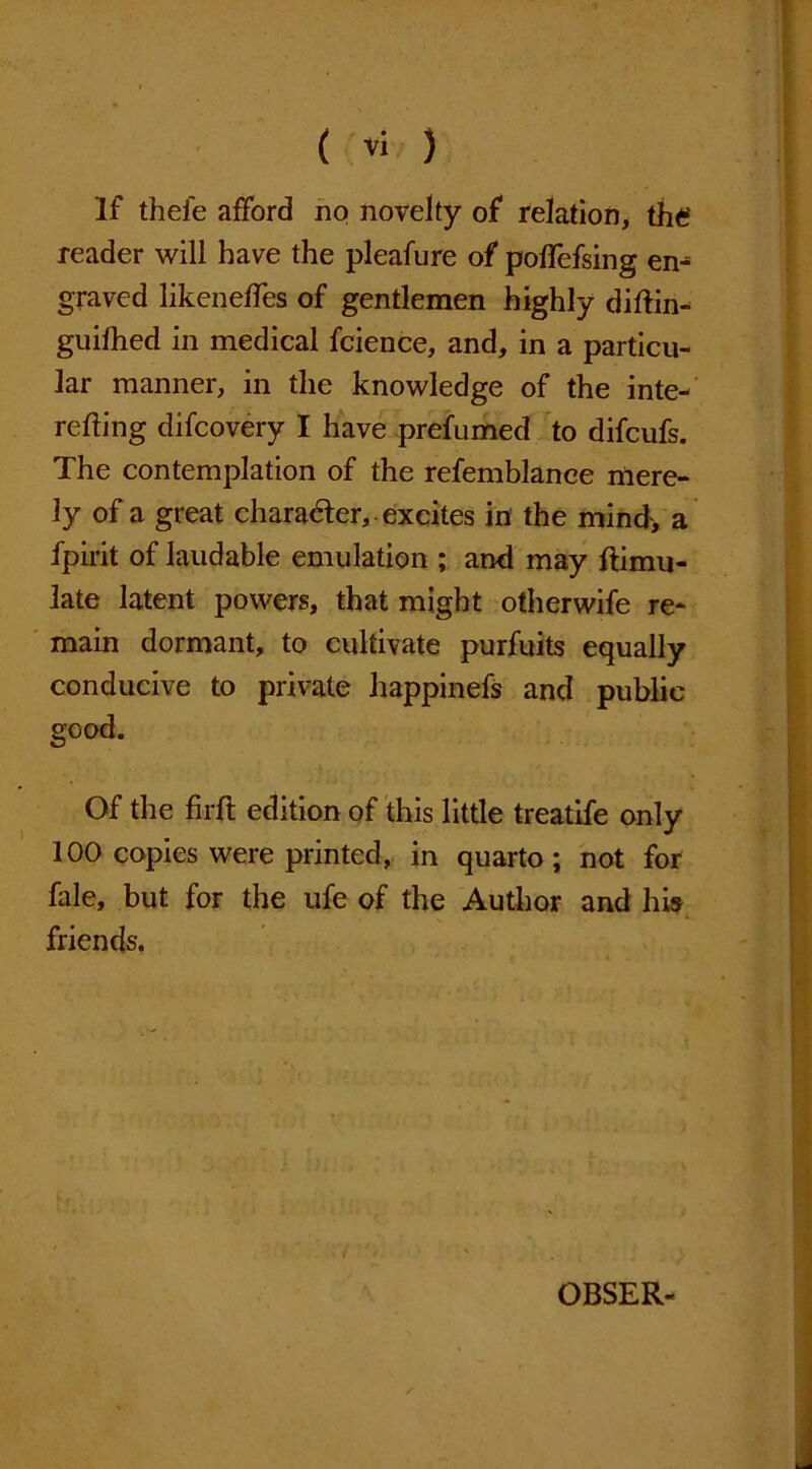 ( ) If thefe afford no novelty of relation, the reader will have the pleafure of poffefsing en^ graved likeneffes of gentlemen highly diftin- guifhed in medical fcience, and, in a particu- lar manner, in the knowledge of the inte- reding difcovery I have prefumed to difcufs. The contemplation of the refemblance mere- ly of a great character, excites in the mind, a fpirit of laudable emulation ; and may ftimu- late latent powers, that might otherwife re- main dormant, to cultivate purfuits equally conducive to private happinefs and public good. Of the firfl edition of this little treatife only 100 copies were printed, in quarto; not for fale, but for the ufe of the Author and his friends. OBSER-