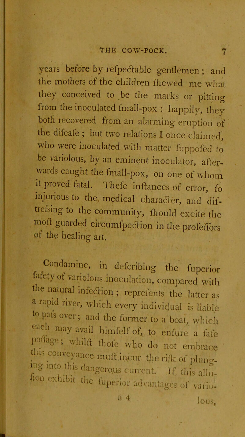 years before by refpetfable gentlemen ; and the mothers of the children fhewed me what they conceived to be the marks or pitting from the inoculated final 1-pox : happily, they both recovered from an alarming eruption of the difeafe ; but two relations I once claimed, who were inoculated with matter fuppofed to be variolous, by an eminent inoculator, after- wards caught the fmall-pox, on one of whom it proved fatal. Thefe inftanees of error, fo injurious to the, medical characler, and dif- trelsing to the community, ihould excite the mod guarded circumfpe&ion in the profeiTors of the healing art. Condamme, in defcribing the fuperior hifety of variolous inoculation, compared with tbe natural infection ; reprefents the latter as a rapicl nver» wllIcp every individual is liable to pais over; and the former to a boat, which 0‘-ch may avail himfclf of, to enfure a fafe pah age; whilft thofe who do not embrace tins conveyance muft.incur the rifle of phmn, icg mto this dangerous current. 1 f this allu- h°n exhibit the fuperior advantages of vaho B * lous,