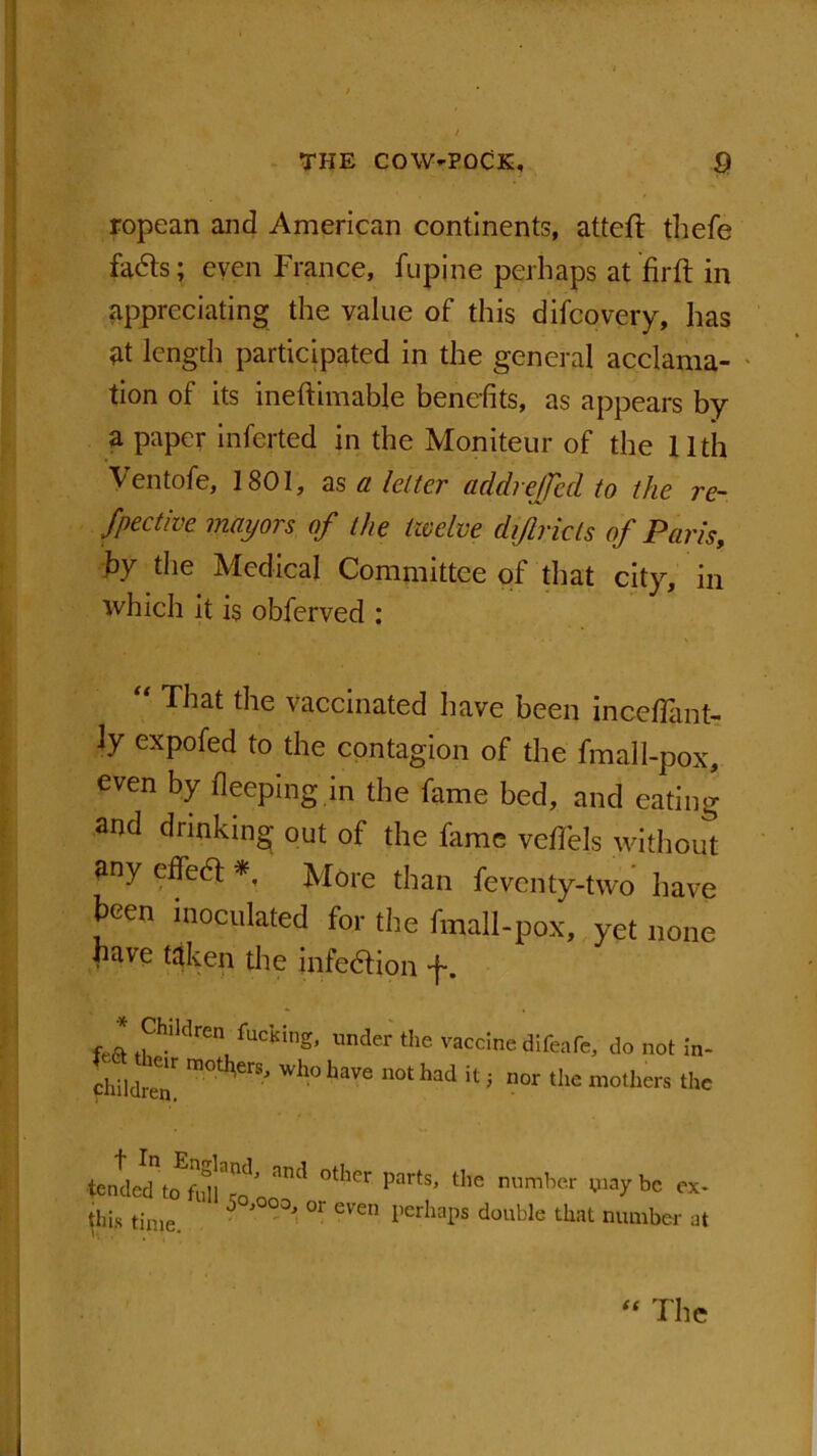 ropean and American continents, atteft thefe facfts; even France, lupine perhaps at fir ft in appreciating the value of this difcovery, has at length participated in the general acclama- tion of its ineftimable benefits, as appears by a paper inferted in the Moniteur of the 11th Ventofe, 1801, as a letter add re/fed to the re- flect ive mayors of the twelve dijlricts of Paris, by the Medical Committee of that city, in which it is obferved : “ That the vaccinated have been incefiant- ly expofed to the contagion of the fmall-pox, even by fleeping in the fame bed, and eating and drinking out of the fame vcffels without any effedl *, More than fevcnty-two have been inoculated for the fmall-pox, yet none have taken the infetftion -f-. fl ,PhMren, fuc'KinE’ nto «« vaccine difeafc, do not in- feA , t«ouuc UllCcllC, no not in- L? r m0t^erSj whohave not had it J nor the mothers the ter tin. | (t The