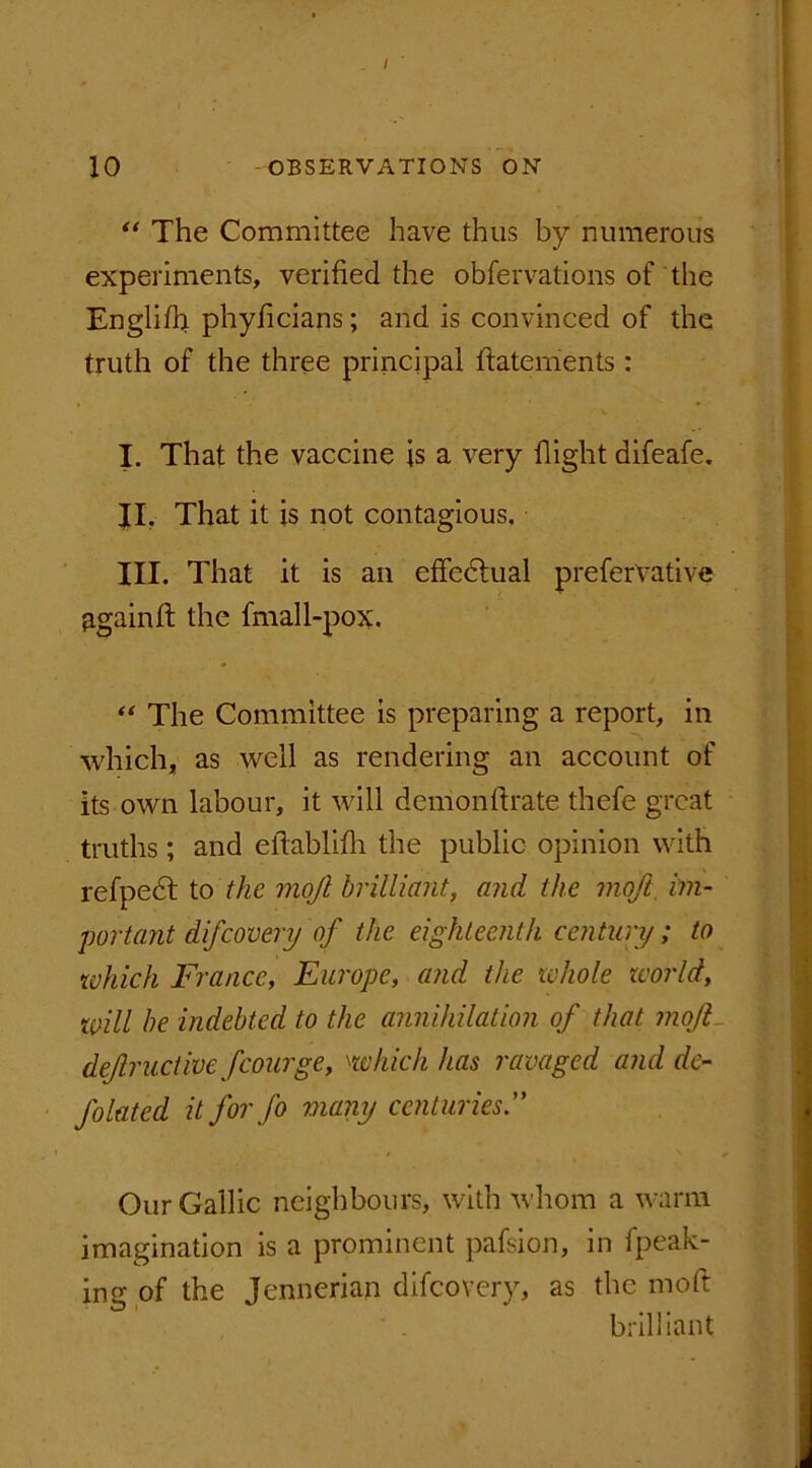 “ The Committee have thus by numerous experiments, verified the observations of the Englifh phyficians; and is convinced of the truth of the three principal Statements : I. That the vaccine is a very flight difeafe. II. That it is not contagious. III. That it is an effedtual preferVative Bgainff the Small-pox. “ The Committee is preparing a report, in which, as well as rendering an account of its own labour, it will demonflrate thefe great truths; and eflablifli the public opinion with refpedt to the mojl brilliant, and the moft. im- portant difcovery of the eighteenth century; to which France, Europe, and the whole world, will be indebted to the annihilation of that mojl def ruct we fcourge, which has ravaged and de- flated it for Jo many centuries.” Our Gallic neighbours, with whom a warm imagination is a prominent pafsion, in Speak- ing of the Jennerian difcovery, as the moft brilliant