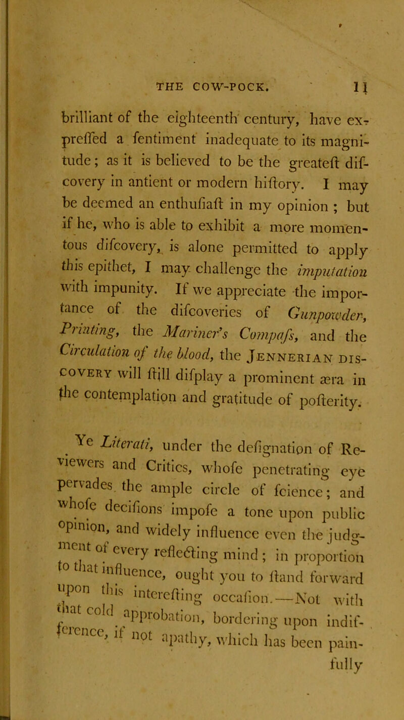 brilliant of the eighteenth' century, have exr prefled a fentiment inadequate to its magni- tude ; as it is believed to be the greateft dif- covery in antient or modern hi Rory. I may be deemed an enthufiaft in my opinion ; but if he, who is able to exhibit a more momen- tous difeovery, is alone permitted to apply this epithet, I may challenge the imputation with impunity. If we appreciate the impor- tance of the difeoveries of Gunpowder, Printing, the Mariner’s Compafs, and the Circulation oj the blood, the Jennerian dis- covery will ftjll difplay a prominent asra in ^he contemplation and gratitude of pofterity. ' . - . Ye Literati, under the deflgnation of Re- viewers and Critics, whofe penetrating eye pervades, the ample circle of fcience; and ] W ]°fc decifions impofe a tone upon public opinion, and widely influence even the judg- | ent ot every refledting mind ; in proportion lat ^n^uence, ought you to Rand forward T* I1!18 intereffing occafion.—Not with r\ C° ( . aPPr°bation, bordering upon indif- ] ( iencc, ii not apathy, which has been pain- fully