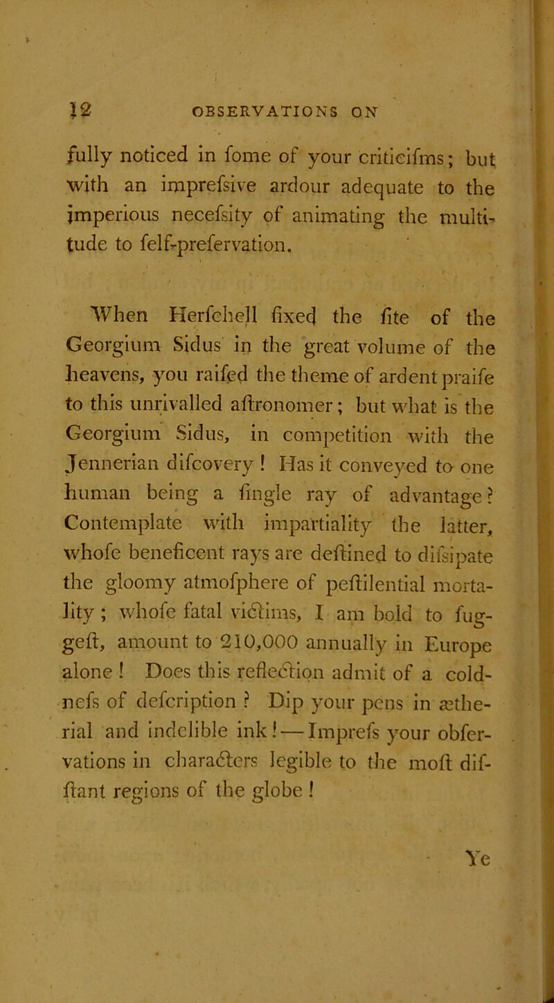 Y fully noticed in fome of your critieifms; but; with an imprefsive ardour adequate to the imperious necefsity of animating the multi- tude to felfi-prefervation. When Herfchell fixed the fite of the Georgium Sidus in the great volume of the heavens, you raifed the theme of ardent praife to this unrivalled aftronomer; but what is the Georgium Sidus, in competition with the Jennerian difcovery ! Has it conveyed to one human being a fingle ray of advantage ? Contemplate with impartiality the latter, whofe beneficent rays are deftined to difsipate the gloomy atmofphere of peftilential morta- lity ; whofe fatal victims, I am bold to fug- geft, amount to 210,000 annually in Europe alone ! Does this reflection admit of a cold- nefs of defcription ? Dip your pens in fethe- rial and indelible ink! — Imprefs your obfer- vations in characters legible to the molt dif- fiant regions of the globe ! Ye