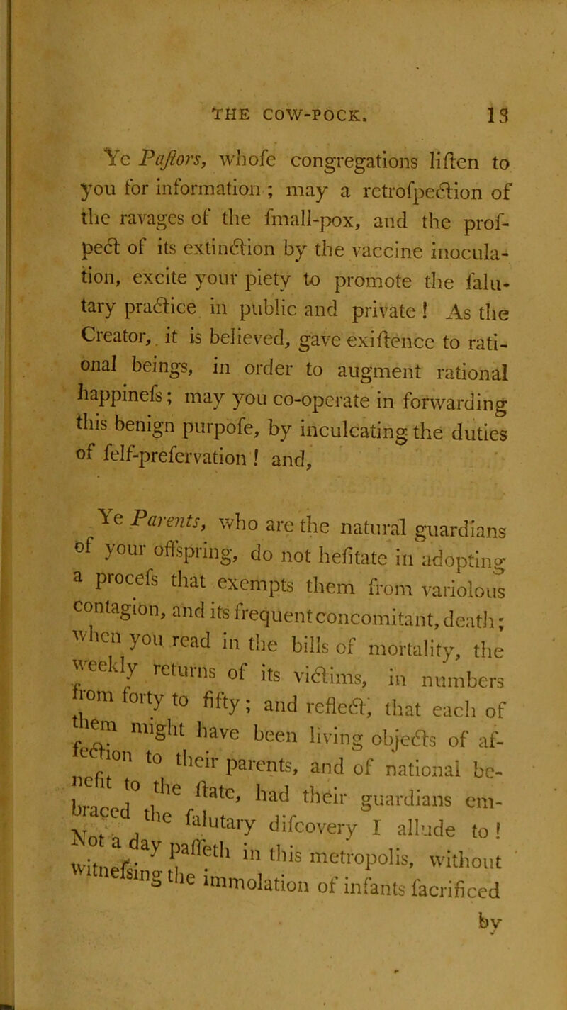 Ye Paftors, wbofe congregations liften to you for information ; may a retrofpedtion of the ravages of the fmall-pox, and the prof- pect of its extinction by the vaccine inocula- tion, excite your piety to promote the fain- tary practice in public and private ! As the Creator, it is believed, gave exiftenee to rati- onal beings, in order to augment rational happinefs; may you co-operate in forwarding this benign purpofe, by inculcating the duties of felf-prefervation ! and. Ye Parents, who are the natural guardians of }oui offspring, do not hefitate in adopting procefs that exempts them from variolous contagion, and its frequent concomitant, death; when you read in the bills of mortality, the vecvly returns of its vi&ims, in numbers rom forty to fifty; and reflect that each of lem might have been living objects of af- r 11 to Paronts, and of national be- i ^!° ^lc ^atc> their guardians cm- N V j ' 'C faiutai'y difcovery I allude to ! WitnefiY *|alietl1 111 tllis metropolis, without W'tnefsing the .mmolation of infants facrificed bv
