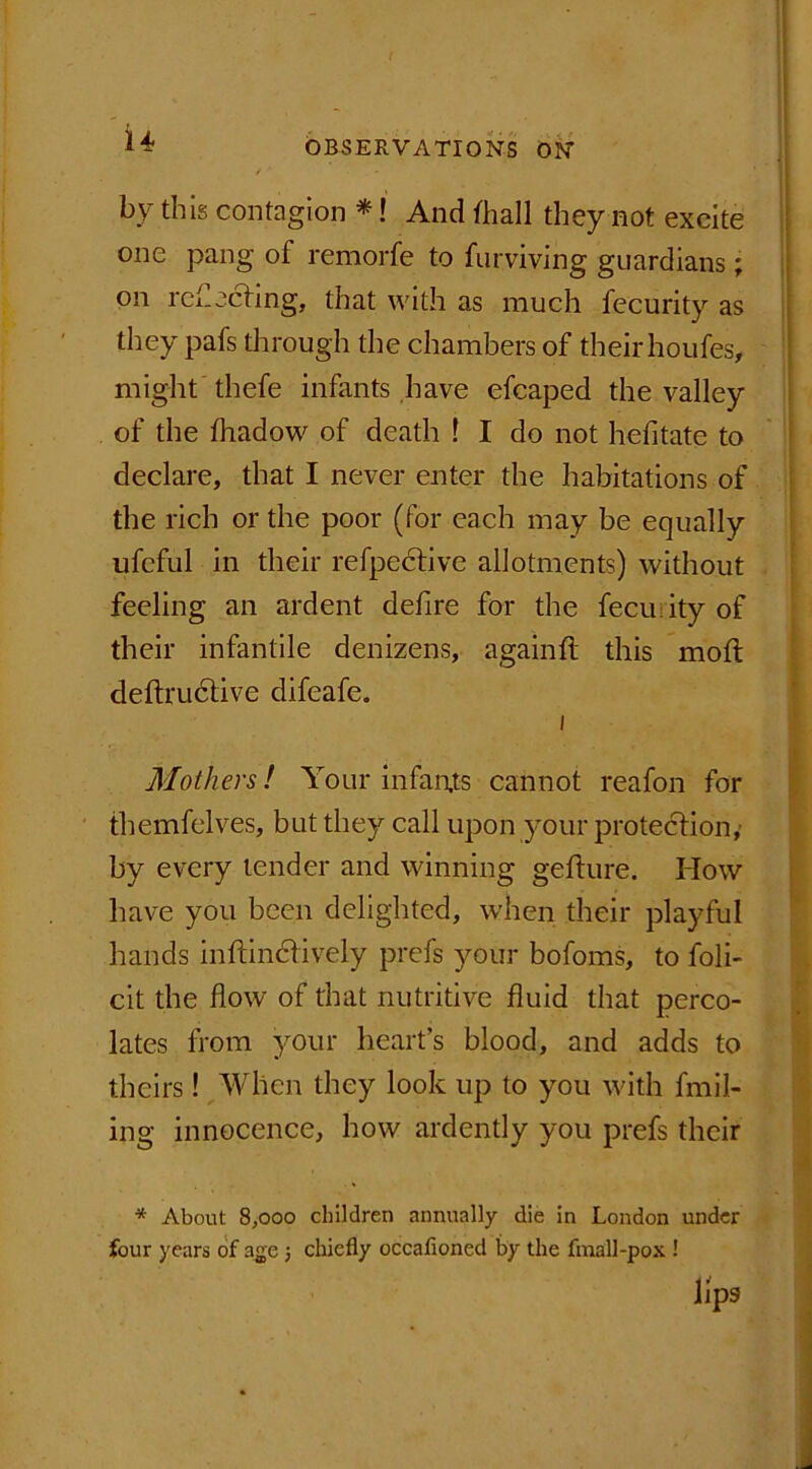 ( *4 OBSERVATIONS ON ' ’ ’ l •>’ I by this contagion *! And fhall they not excite one pang of remorfe to furviving guardians; on reflecting, that with as much fecurity as tliey pafs through the chambers of their houfes, might thefe infants have efcaped the valley of the fhadow of death ! I do not hefitate to declare, that I never enter the habitations of the rich or the poor (for each may be equally ufcful in their refpective allotments) without feeling an ardent defire for the fecu ity of their infantile denizens, againft this mod deftrudtive difeafe. i Mothers! Your infants cannot reafon for fhemfelves, but they call upon your protection, by every tender and winning gefture. How have you been delighted, when their playful hands inftindtively prefs your bofoms, to foli- cit the flow of that nutritive fluid that perco- lates from your heart’s blood, and adds to theirs! When they look up to you with fmil- ing innocence, how ardently you prefs their * About 8,000 children annually die in London under four years of age 3 chiefly occafioned by the final]-pox ! lips