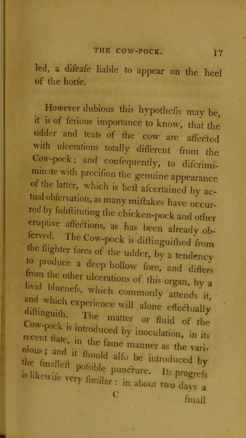 led, a difeafe liable to appear on the heel of the horfe. However dubious this hypothecs may be, it is of ferious importance to know, that the udder and teats of the cow are affedfed with ulcerations totally different from the Cow-pock; and confequently, to difcrimi- mmsite with precifion the genuine appearance of the latter, which is beft afcertained by ac- tualobservation, as many miftakes have occur- red by fobflituting the chicken-pock and other eruptive affections, as has been already ob- fened 1 he Cow-pock is diftinguithed from *e flighter fores of the udder, by a tendency o produce a deep hollow fore, and differs rom the other ulcerations of this organ, by a ,v' uenefs, which, commonly attends it, diftinguhb eXTheenCe 7 3,0,16 S H. Hie matter or fluid of the r-nii:tirdbyinocu,ation’infe clous • anrl • „ fame manner as the vari- i““d * • .... . '« y 1,ar * ln about two days a C fmall