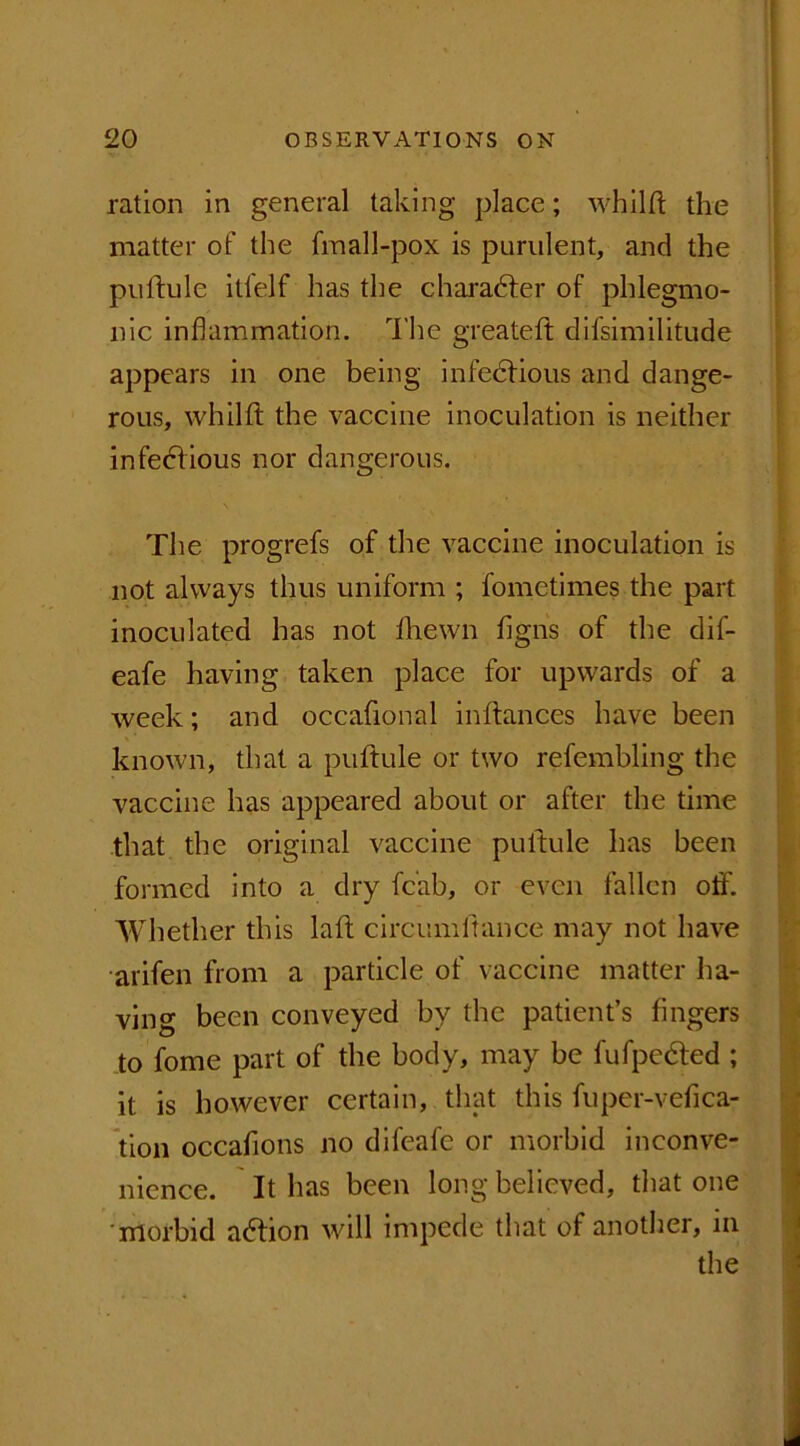 ration in general taking place; whilft the matter of the fmall-pox is purulent, and the puftule itfelf has the charadler of phlegmo- nic inflammation. The greateft difsimilitude appears in one being infectious and dange- rous, whilft the vaccine inoculation is neither infectious nor dangerous. The progrefs of the vaccine inoculation is not always thus uniform ; fometimes the part inoculated has not fhewn flgns of the dif- eafe having taken place for upwards of a week; and occafional in fiances have been known, that a puftule or two refembling the vaccine has appeared about or after the time that the original vaccine puftule has been formed into a dry fc'ab, or even fallen off. Whether this laft circumltance may not have arifen from a particle of vaccine matter ha- ving been conveyed by the patient’s fingers to fome part of the body, may be fufpedted ; it is however certain, that this fuper-vefica- tion occafions no difeafe or morbid inconve- nience. It has been long believed, that one 'morbid adtion will impede that of another, in the