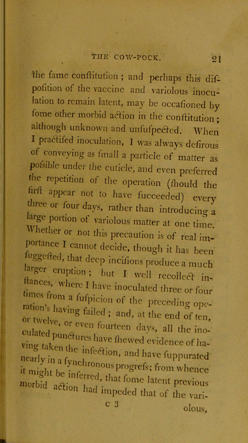 Hie fame conftitution ; and perhaps this dif- pohtion of the vaccine and variolous inocu- lation to remain latent, may be occafioned by fome other morbid action in the conftitution ; although unknown and unfufpecfed. When I praclifed inoculation, 1 was always defirous of conveying as fmall a particle of'matter as pofsible under the cuticle, and even preferred the repetition of the operation (ftiould the /ft aPPear 110t t0 have fucceeded) every three or four days, rather than introducing a P0rtl0n of variolous matter at one time. iet ler or not this precaution is of real im- portance I cannot decide, though it has been /ggcfted,that d<*p incifions produce a much Zger eruPh°n; but I well recoiled in- ti Wherc 1 have inoculated three or four ration’7ma fufpiC10n of t,ie preceding ope- TZl S :fai'ed= and’ atl-endofi, culate, °r'Svcn fourtee'i clays, all the mo- ving take^fUreS haVe fhe'e<l evidence ofl>a- ^lymafynCinfe<ai°n’ a'Kl l,aVe fuppura,ed It miJht he • 'r ll0n°US pro§refs; from whence m™bfd aaion^rr!Jd’-thatfome latent previous d a6l,on ‘>ad impeded that of the vari- c 3 olous.