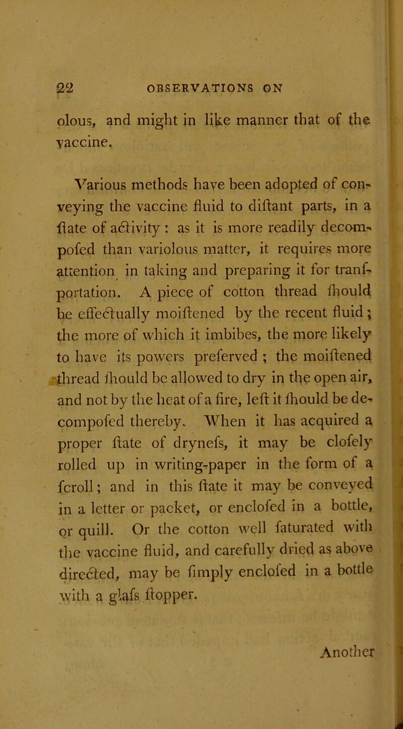 olous, and might in lilke manner that of the vaccine. Various methods have been adopted of com veying the vaccine fluid to diftant parts, in a flate of activity : as it is more readily decom- pofed than variolous matter, it requires more attention in taking and preparing it for tranf- portation. A piece of cotton thread fhould be effedlually moiftened by the recent fluid; the more of which it imbibes, the more likely to have its powers preferved ; the moiftened thread fhould be allowed to dry in the open air, and not by the heat of a fire, left it fhould be de- compofed thereby. When it has acquired a proper flate of drynefs, it may be clofely rolled up in writing-paper in the form of a fcroll; and in this flate it may be conveyed in a letter or packet, or enclofed in a bottle, or quill. Or the cotton well faturated with the vaccine fluid, and carefully dried as above diredled, may be Amply enclofed in a bottle with a glafs ftopper. Another
