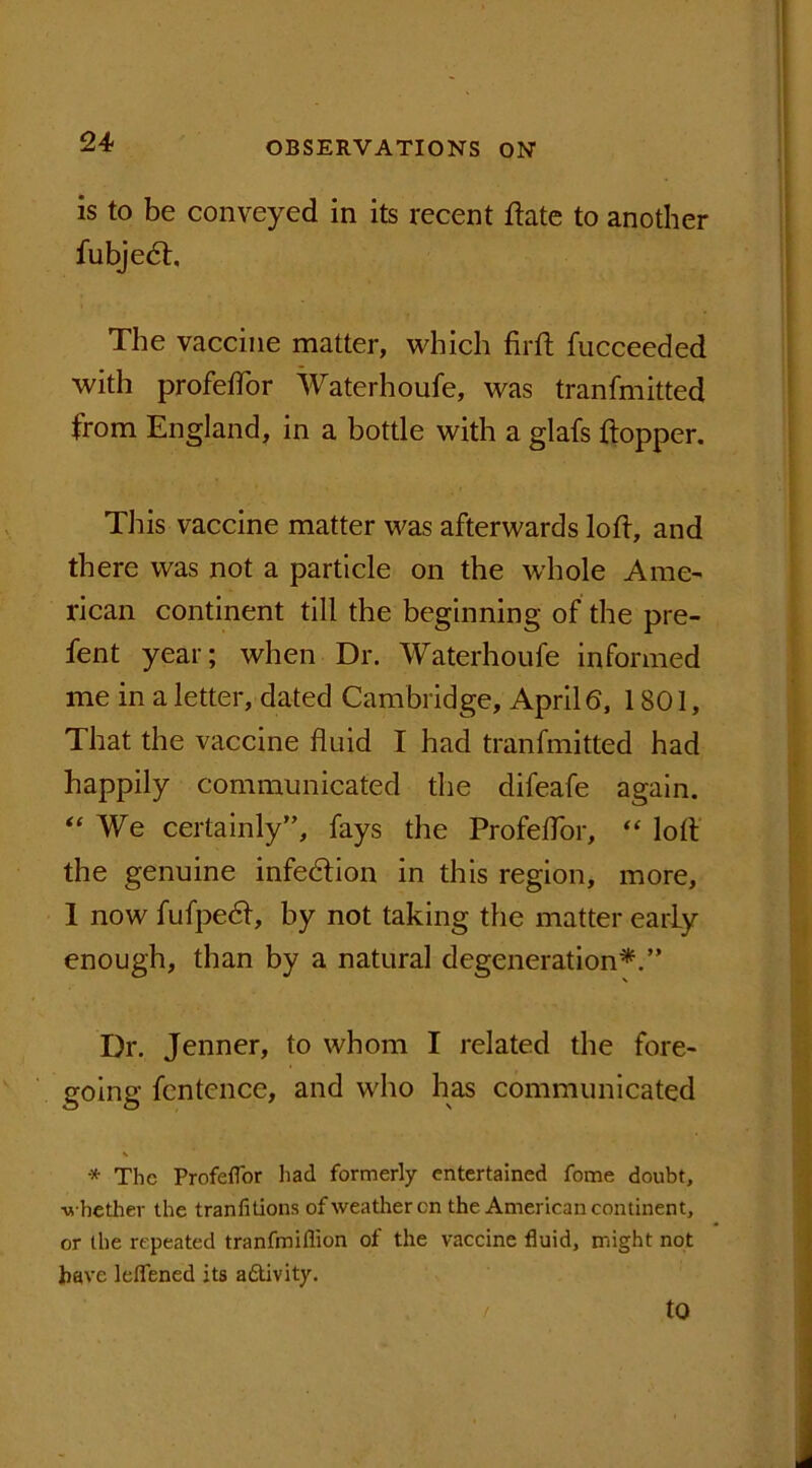 is to be conveyed in its recent ftate to another fubjedt. The vaccine matter, which firlt fucceeded with profeflor Waterhoufe, was tranfmitted from England, in a bottle with a glafs hopper. This vaccine matter was afterwards loft, and there was not a particle on the whole Ame- rican continent till the beginning of the pre- sent year; when Dr. Waterhoufe informed me in a letter, dated Cambridge, April 6, 1801, That the vaccine fluid I had tranfmitted had happily communicated the difeafe again. “ We certainly”, fays the Profeflor, “ loft the genuine infection in this region, more, 1 now fufpedl, by not taking the matter early enough, than by a natural degeneration*.” Dr. Jenner, to whom I related the fore- going fcntence, and who has communicated * The Profeflor had formerly entertained fome doubt, ■whether the tranfitions of weather cn the American continent, or the repeated tranfmiflion of the vaccine fluid, might not have leflened its adtivity. to