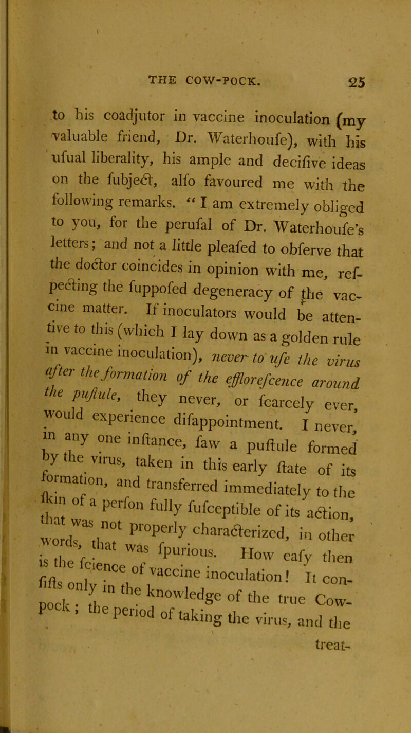 THE COW-POCK. 25 to his coadjutor in vaccine inoculation (my valuable friend. Dr. Waterhoufe), with his ufual liberality, his ample and decifive ideas on the fubject, alfo favoured me with the following remarks. “ I am extremely obliged to you, for the perufal of Dr. Waterhoufe’s letters; and not a little pleafed to obferve that the doctor coincides in opinion with me, ref- pecting the fuppofed degeneracy of the vac- cine matter. If inoculators would be atten- tive to this (which I lay down as a golden rule in vaccine inoculation), never to ufe the virus ajtei the formation of the efflorefcence around 16 Pylule> they never, or fcarcely ever would experience difappointment. I never’ any one inftance, faw a puftu]e formetJ V,,'US’ 'aken - this early ftate of its ion, and transferred immediately to the •lnt : 11 Peri° ft'!ly Vufceptible of its adtion, tha; was not properly characterized, in other is the icie'nce'of fPUri°US' H°'V eafy t,lcn 1 ” ,’i  of true Cow. pool-. »opo,odofoli„gU„tir„lllld treat-